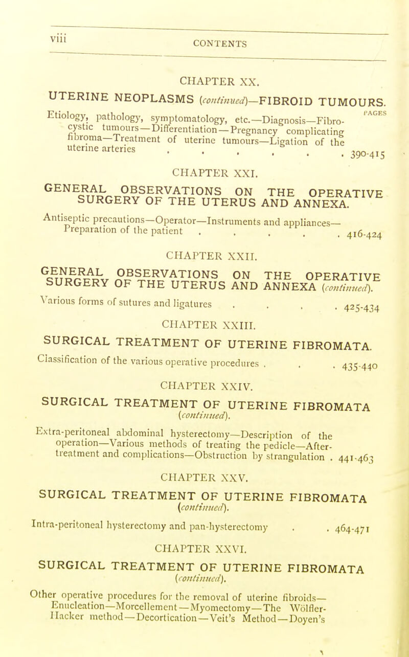 via CONTENTS CHAPTER XX. UTERINE NEOPLASMS (continued)—FIBROID TUMOURS. I'AGES Etiology, pathology, symptomatology, etc.—Diagnosis—Fibro- cystic tumours —Differentiation —Pregnancy complicating nbroma—Treatment of uterine tumours—Ligation of the uterine arteries . . . . * , , 300.4I5 CHAPTER XXI. GENERAL OBSERVATIONS ON THE OPERATIVE SURGERY OF THE UTERUS AND ANNEXA Antiseptic precautions-Operator—Instruments and appliances- Preparation of the patient . . , _ 416-424 CHAPTER XXII. Ge£^r£?AL OBSERVATIONS ON THE OPERATIVE SURGERY OF THE UTERUS AND ANNEXA KSSJ Various forms of sutures and ligatures .... 425-434 CHAPTER XXIII. SURGICAL TREATMENT OF UTERINE FIBROMATA. Classification of the various operative procedures . . . 435-440 CHAPTER XXIV. SURGICAL TREATMENT OF UTERINE FIBROMATA {continued). Extra-peritoneal abdominal hysterectomy—Description of the operation—Various methods of treating the pedicle—After- treatment and complications—Obstruction by strangulation . 44I-46-1 CHAPTER XXV. SURGICAL TREATMENT OF UTERINE FIBROMATA (continued). Intra-peritoneal hysterectomy and pan-hysterectomy . . 464-471 CHAPTER XXVI. SURGICAL TREATMENT OF UTERINE FIBROMATA (continued). Other operative procedures for the removal of uterine fibroids— Enucleation—Morcellemcnt — Myomectomy—The Wolfler- Hacker method —Decortication—Veit's Method —Doyen's