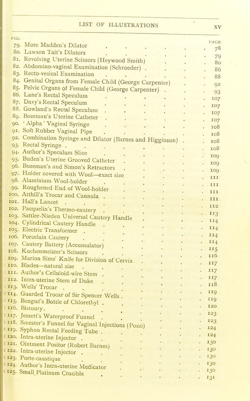 XV FIG. 79- 80. 81. 82. 83- 84. 85- 86. 87. 88. 89. 90. 9i- 92. 93' 94- 95- 96. 97- 98. 99- 100. 101. 102. 103. 104. I05- 106. 107. 108. 109. no. in. 112. 3- 1114. I115. 1116. 1117. 1118. 1119. I 120. 121. I 122. I I23. ' I24. I2S- More Madden's Dilator Lawson Tait's Dilators Revolving Uterine Scissors (Heywood Smith Abdomino-vaginal Examination (Schroeder) Recto-vesical Examination Genital Organs from Female Child (George Carpenter Pelvic Organs of Female Child (George Carpenter) Lane's Rectal Speculum Davy's Rectal Speculum Gowland's Rectal Speculum . Bozeman's Uterine Catheter . ' Alpha ' Vaginal Syringe Soft Rubber Vaginal Pipe Combination Syringe and Dilator (Barnes and Higginson) Rectal Syringe . Author's Speculum Slice Buden's Uterine Grooved Catheter Bozeman's and Simon's Retractors Holder covered with Wool—exact size Aluminium Wool-holder Roughened End of Wool-holder Atthill's Trocar and Cannula . Hall's Lancet . Pacquelin's Thermo-cautery Sattler-Nieden Universal Cautery Handle Cylindrical Cautery Handle Electric Transformer . Porcelain Cautery Cautery Battery (Accumulator) Kuchenmeister's Scissors Marion Sims' Knife for Division of Cervix Blades—natural size Author's Celluloid-wire Stem . Intra-uterine Stem of Duke Wells' Trocar . Guarded Trocar of Sir Spencer Wells . Bengue's Bottle of Chlorethyl . Bistoury. Jessett's Waterproof Funnel . Smester's Funnel for Vaginal Injections (Pozz'i Syphon Rectal Feeding Tube . Intra-uterine Injector . Ointment Positor (Robert Barnes) Intra-uterine Injector . Porte-caustique Author's Intra-uterine Medicator Small Platinum Crucible