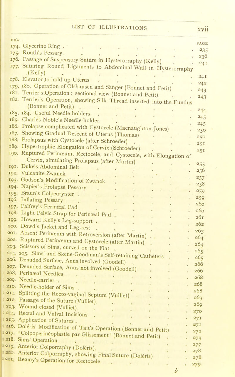 xvu FIG. i7S- 176. 177. 178. 179. 181. 182. 183, 185. 186. 187. 188. 189. 190. 191. 192. *93- 194. 195- 196. 197. 198. 199. 200. 201. 202. 203. 204, 206. 207. 208. 209. 210. 211. 212. 213. : 214. 215- 216. -' 217. 218. I 219. 220. 221. orraphy Fundus Glycerine Ring .... Routh's Pessary Passage of Suspensory Suture in Hysterorraphy (Kelly) Suturing Round Ligaments to Abdominal Wall in Hvster (Kelly) Elevator to hold up Uterus 180. Operation of Olshausen and Sanger (Bonnet and Petit) Terrier's Operation : sectional view (Bonnet and Petit) Terrier's Operation, showing Silk Thread inserted into the (Bonnet and Petit) . 184. Useful Needle-holders Charles Noble's Needle-holder Prolapse complicated with Cystocele (Macnaughton-Jones) Showing Gradual Descent of Uterus (Thomas) Prolapsus with Cystocele (after Schroeder) Hypertrophic Elongation of Cervix (Schroeder) Ruptured Perinasum, Rectocele, and Cystocele, with Elongation Cervix, simulating Prolapsus (after Martin I Duke's Abdominal Belt Vulcanite Zwanck Godson's Modification of Zwanck Napier's Prolapse Pessary Braun's Colpeurynter . Inflating Pessary Palfrey's Perinseal Pad Light Pelvic Strap for Perineal Pad Howard Kelly's Leg-support . Dowd's Jacket and Leg-rest . Absent Perinseum with Retroversion (after Martin Ruptured Perinasum and Cystocele (after Martin) Scissors of Sims, curved on the Flat 205. Sims' and Skene-Goodman's Self-retaining Catheters Denuded Surface, Anus involved (Goodell) Denuded Surface, Anus not involved (Goodell) Perinasal Needles Needle-carrier . Needle-holder of Sims Splitting the Recto-vaginal Septum (Vulliet) Passage of the Suture (Vulliet) Wound closed (Vulliet) Rectal and Vulval Incisions . Application of Sutures . Doleris' Modification of Tail's Operation (Bonnet and Pet 'Colpoperineoplastie par Glissement' (Bonnet and Petit) Sims' Operation Anterior Colporraphy (Doteris). Anterior Colporraphy, showing Final Suture (Dole>is) Reamy's Operation for Rectocele b I'AGE 235 236 =4 of 244 245 245 250 250 25r 2.51 255 256 257 258 259 2S9 260 260 261 262 263 264 264 265 265 266 266 268 268 268 269 269 270 271 27 r 272 273 277 278 278 279