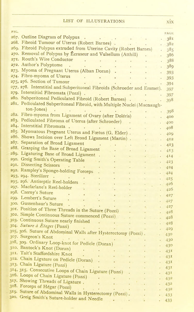 FIG. 267. 268. 26g. 27O. 27I. 272. 273- 274. 275. 277. 279. 28o. 28l. 282. 283. 284. 285. 286. 287. 288. 289. 29O. 29I. 292. 293. 29S. 297. 298. 299. 30O. 301. 302. 3°3- 3°4- 3°S. 3°7- 308, 310- 3ii- 312. 313- 314. 316. 3t7- 318. 319- 320. Outline Diagram of Polypus . Fibroid Tumour of Uterus (Robert Barnes) . Fibroid Polypus extruded from Uterine Cavity (Robert Barnes) Removal of Polypus by Ecraseur and Vulsellum (Atthill) Routh's Wire Conductor Author's Polyptome Myoma of Pregnant Uterus (Alban Doran) Fibro-myoma of Uterus 276. Section of Tumour 278. Interstitial and Subperitoneal Fibroids (Schroeder and Emmet Interstitial Fibromata (Pozzi) . Subperitoneal Pediculated Fibroid (Robert Barnes) Pediculated Subperitoneal Fibroid, with Multiple Nuclei (Macnaugh ton-Jones) ..... Fibro-myoma from Ligament of Ovary (after Dolens) Pediculated Fibroma of Uterus (after Schroeder) Interstitial Fibromata .... Myomatous Pregnant Uterus and Foetus (G. Elder) Shows Incision over Left Broad Ligament (Martin) Separation of Broad Ligament Grasping the Base of Broad Ligament Ligaturing Base of Broad Ligament Greig Smith's Operating Table Dissecting Scissors Rampley's Sponge-holding Forceps 294. Sterilizer . 296. Antiseptic Reel-holders Macfarlane's Reel-holder Czerny's Suture Lembert's Suture Gussenbaur's Suture . Position of Three Threads in the Suture (Pozzi) Simple Continuous Suture commenced (Pozzi) Continuous Suture nearly finished Suture a. Etages (Pozzi) 306. Suture of Abdominal Walls after Hysterectomy (Pozzi) Surgeon's Knot 309. Ordinary Loop-knot for Pedicle (Doran)' Bantock's Knot (Doran) Tail's Staffordshire Knot Chain Ligature on Pedicle (Doran) . Chain Ligature (Pozzi) 315- Consecutive Loops of Chain Ligature (Pozzi) Loops of Chain Ligature (Pozzi) Showing Threads of Ligature . Forceps of Hegar (Pozzi) \ ' Suture of Abdominal Walls in Hysterectomy (Pozzi) Greig Smith's Suture-holder and Needle