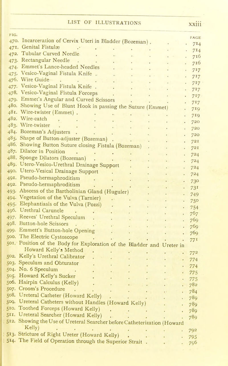 FIG. 470. Incarceration of Cervix Uteri in Bladder (Bozeman) 471. Genital Fistulse .• 472. Tubular Curved Needle 473. Rectangular Needle .... 474. Emmet's Lance-headed Needles 475. Vesico-Vaginal Fistula Knife . 476. Wire Guide ..... 477. Vesico-Vaginal Fistula Knife . 478. Vesico-Vaginal Fistula Forceps 479. Emmet's Angular and Curved Scissors 480. Showing Use of Blunt Hook in passing the Suture ( 481. Wire-twister (Emmet) .... 482. Wire-catch .... 483. Wire-twister ..... 484. Bozeman's Adjusters .... 485. Shape of Button-adjuster (Bozeman) . 486. Showing Button Suture closing Fistula (Bozeman) 487. Dilator in Position 488. Sponge Dilators (Bozeman) 489. Utero-Vesico-Urethral Drainage Support 490. Utero-Vesical Drainage Support 491. Pseudo-hermaphroditism 492. Pseudo-hermaphroditism 493. Abscess of the Bartholinian Gland (Huguier) 494. Vegetation of the Vulva (Tarnier) 495. Elephantiasis of the Vulva (Pozzi) 496. Urethral Caruncle 497. Reeves' Urethral Speculum 498. Button-hole Scissors 499. Emmett's Button-hole Opening 500. The Electric Cystoscope 501. Position of the Body for Exploration of the Bladder Howard Kelly's Method 502. Kelly's Urethral Calibrator 503. Speculum and Obturator 504. No. 6 Speculum 505. Howard Kelly's Sucker 506. Hairpin Calculus (Kelly) 507. Croom's Procedure 508. Ureteral Catheter (Howard Kelly) 509. Ureteral Catheters without Handles (Howard Kelly) 510. Toothed Forceps (Howard Kelly) 511. Ureteral Searcher (Howard Kelly) 512. Showing the Use of Ureteral Searcher before Cathet Kelly) 513- Stricture of Right Ureter (Howard Kelly) 514. The Field of Operation through the Superior Strait Emmet) erization ( and Ureter in Howard