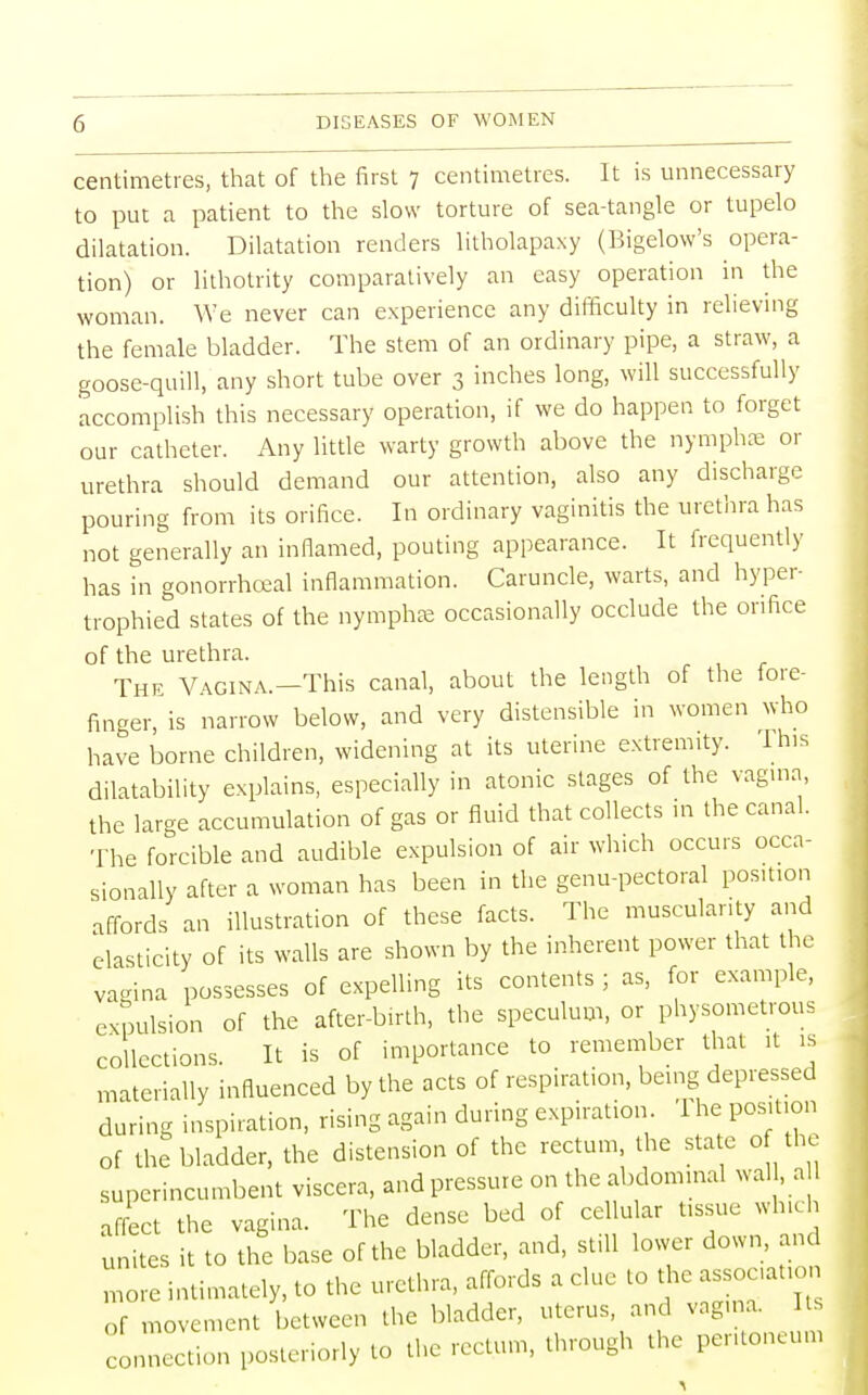 centimetres, that of the first 7 centimetres. It is unnecessary to put a patient to the slow torture of sea-tangle or tupelo dilatation. Dilatation renders litholapaxy (Bigelow's opera- tion) or lithotrity comparatively an easy operation in the woman. We never can experience any difficulty in relieving the female bladder. The stem of an ordinary pipe, a straw, a goose-quill, any short tube over 3 inches long, will successfully accomplish this necessary operation, if we do happen to forget our catheter. Any little warty growth above the nymphse or urethra should demand our attention, also any discharge pouring from its orifice. In ordinary vaginitis the urethra has not generally an inflamed, pouting appearance. It frequently has in gonorrheal inflammation. Caruncle, warts, and hyper- trophied states of the nymphse occasionally occlude the orifice of the urethra. The Vagina.—This canal, about the length of the fore- finger, is narrow below, and very distensible in women who have borne children, widening at its uterine extremity. This dilatability explains, especially in atonic stages of the vagina, the large accumulation of gas or fluid that collects in the canal. The forcible and audible expulsion of air which occurs occa- sionally after a woman has been in the genu-pectoral position affords an illustration of these facts. The muscularity and elasticity of its walls are shown by the inherent power that the vagina possesses of expelling its contents ; as, for example, expulsion of the after-birth, the speculum, or physometrous collections. It is of importance to remember that it is materially influenced by the acts of respiration, being depressed during inspiration, rising again during expiration 1 he position of the bladder, the distension of the rectum, the state 0f the superincumbent viscera, and pressure on the abdominal wall, a 1 affect the vagina. The dense bed of cellular tissue which 'unites it to the base of the bladder, and, still lower down, and lore intimately, to the urethra, affords a clue to the assoaation Of movement between the bladder, uterus, and vagina. Us connection posteriorly to the rectum, through the peritoneum