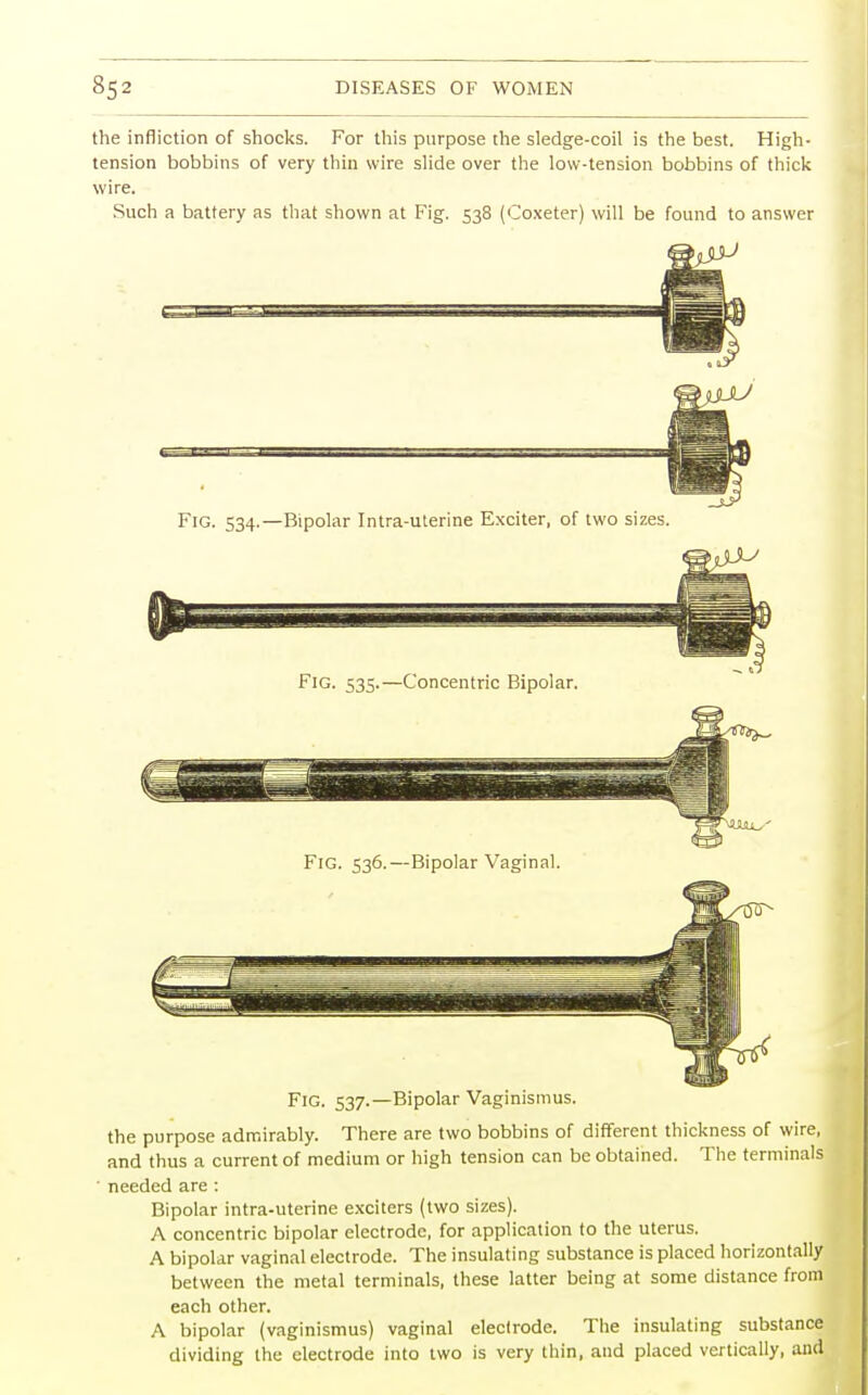 the infliction of shocks. For this purpose the sledge-coil is the best. High- tension bobbins of very thin wire slide over the low-tension bobbins of thick wire. Such a battery as that shown at Fig. 538 (Coxeter) will be found to answer Fig. 534.—Bipolar Intra-uterine Exciter, of two sizes. Fig. 535.—Concentric Bipolar. Fig. 536.—Bipolar Vaginal. Fig. 537.—Bipolar Vaginismus. the purpose admirably. There are two bobbins of different thickness of wire, and thus a current of medium or high tension can be obtained. The terminals • needed are : Bipolar intra-uterine exciters (two sizes). A concentric bipolar electrode, for application to the uterus. A bipolar vaginal electrode. The insulating substance is placed horizontally between the metal terminals, these latter being at some distance from each other. A bipolar (vaginismus) vaginal electrode. The insulating substance dividing the electrode into two is very thin, and placed vertically, and