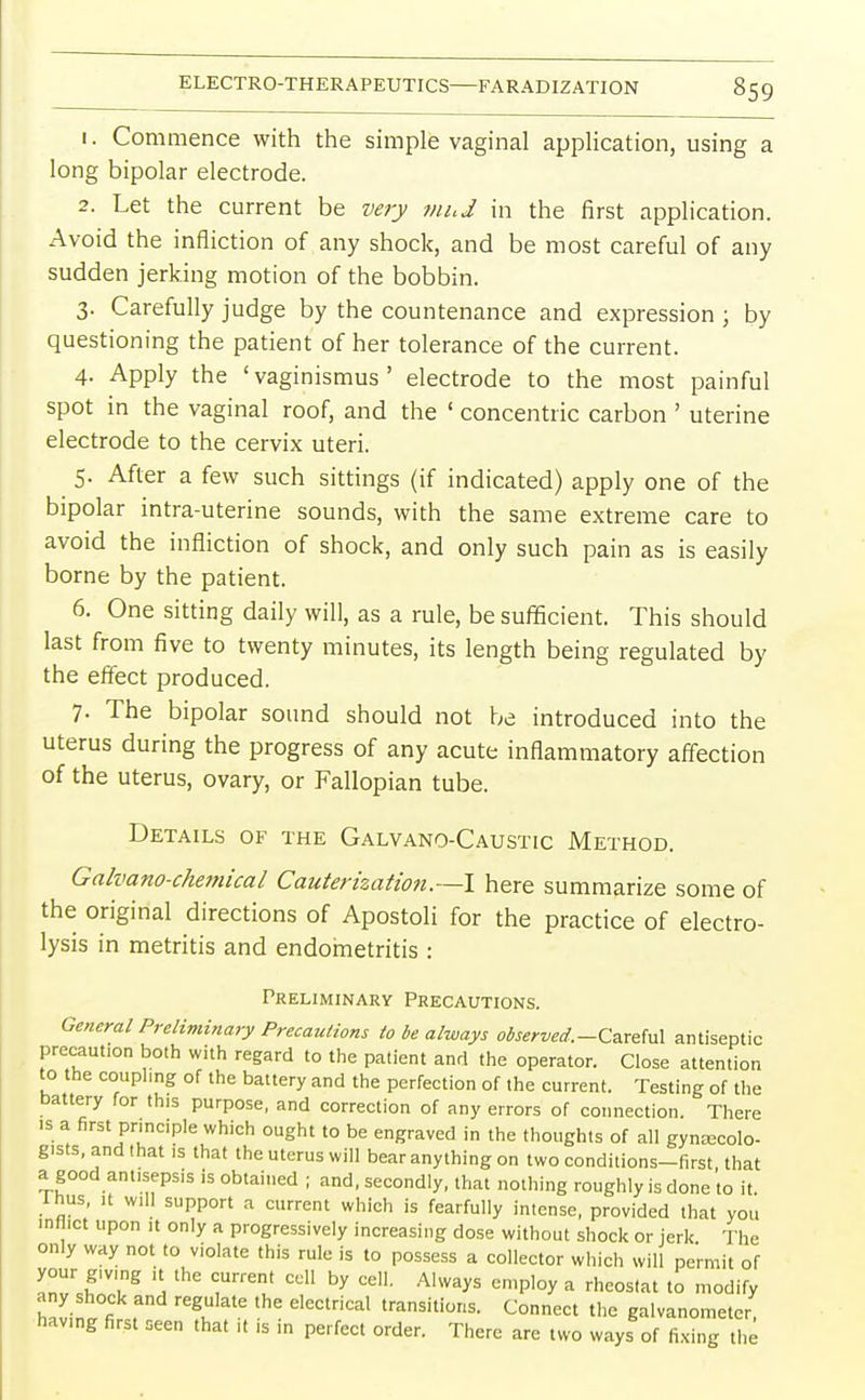 1. Commence with the simple vaginal application, using a long bipolar electrode. 2. Let the current be very mud in the first application. Avoid the infliction of any shock, and be most careful of any sudden jerking motion of the bobbin. 3. Carefully judge by the countenance and expression ; by questioning the patient of her tolerance of the current. 4. Apply the 'vaginismus' electrode to the most painful spot in the vaginal roof, and the ' concentric carbon ' uterine electrode to the cervix uteri. 5. After a few such sittings (if indicated) apply one of the bipolar intra-uterine sounds, with the same extreme care to avoid the infliction of shock, and only such pain as is easily borne by the patient. 6. One sitting daily will, as a rule, be sufficient. This should last from five to twenty minutes, its length being regulated by the effect produced. 7. The bipolar sound should not be introduced into the uterus during the progress of any acute inflammatory affection of the uterus, ovary, or Fallopian tube. Details of the Galvano-Caustic Method. Galvano-chemical Cauterization.—I here summarize some of the original directions of Apostoli for the practice of electro- lysis in metritis and endometritis : Preliminary Precautions. General Preliminary Precautions to be always observed.-Careful antiseptic precaution both with regard to the patient and the operator. Close attention to the coupling of the battery and the perfection of the current. Testing of the battery for this purpose, and correction of any errors of connection. There is a first principle which ought to be engraved in the thoughts of all gynecolo- gists, and that is that the uterus will bear anything on two conditions-first that a good antisepsis is obtained ; and, secondly, that nothing roughly is done to it rhus, it will support a current which is fearfully intense, provided that you inflict upon it only a progressively increasing dose without shock or jerk The only way not to violate this rule is to possess a collector which will permit of Ci'T \ 7™' ^ C6lL A'Wa*S SmP]°y a rhe°S<*t <° modify any shock and regulate the electrical transitions. Connect the galvanometer havng first seen that it is in perfect order. There are two ways of fixing the