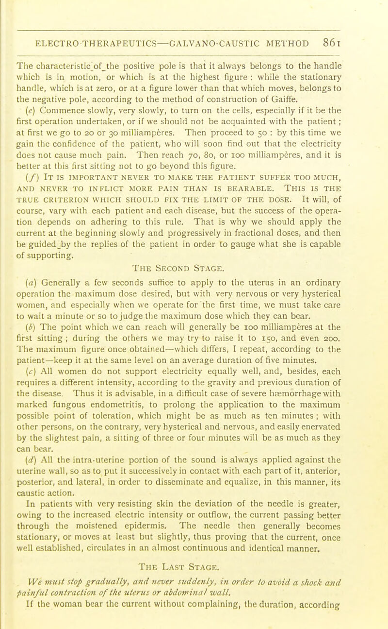 The characteristic jDf_the positive pole is that it always belongs to the handle which is in motion, or which is at the highest figure : while the stationary handle, which is at zero, or at a figure lower than that which moves, belongs to the negative pole, according to the method of construction of Gaiffe. (e) Commence slowly, very slowly, to turn on the cells, especially if it be the first operation undertaken, or if we should not be acquainted with the patient; at first we go to 20 or 30 milliamperes. Then proceed to 50 : by this time we gain the confidence of the patient, who will soon find out that the electricity does not cause much pain. Then reach 70, 80, or 100 milliamperes, and it is better at this first sitting not to go beyond this figure. (/) It is important never to make the patient suffer too much, and never to inflict more pain than is bearable. this is the TRUE CRITERION WHICH SHOULD FIX THE LIMIT OF THE DOSE. It will, of course, vary with each patient and each disease, but the success of the opera- tion depends on adhering to this rule. That is why we should apply the current at the beginning slowly and progressively in fractional doses, and then be guided 4by the replies of the patient in order to gauge what she is capable of supporting. The Second Stage. (a) Generally a few seconds suffice to apply to the uterus in an ordinary operation the maximum dose desired, but with very nervous or very hysterical women, and especially when we operate for the first time, we must take care to wait a minute or so to judge the maximum dose which they can bear. (b) The point which we can reach will generally be 100 milliamperes at the first sitting ; during the others we may try to raise it to 150, and even 200. The maximum figure once obtained—which differs, I repeat, according to the patient—keep it at the same level on an average duration of five minutes. (c) All women do not support electricity equally well, and, besides, each requires a different intensity, according to the gravity and previous duration of the disease. Thus it is advisable, in a difficult case of severe haemorrhage with marked fungous endometritis, to prolong the application to the maximum possible point of toleration, which might be as much as ten minutes ; with other persons, on the contrary, very hysterical and nervous, and easily enervated by the slightest pain, a sitting of three or four minutes will be as much as they can bear. (d) All the intra-uterine portion of the sound is always applied against the uterine wall, so as to put it successively in contact with each part of it, anterior, posterior, and lateral, in order to disseminate and equalize, in this manner, its caustic action. In patients with very resisting skin the deviation of the needle is greater, owing to the increased electric intensity or outflow, the current passing better through the moistened epidermis. The needle then generally becomes stationary, or moves at least but slightly, thus proving that the current, once well established, circulates in an almost continuous and identical manner. The Last Stage. We must stop gradually, and never suddenly, in order to avoid a shock and painful contraction of the uterus or abdominal wall. If the woman bear the current without complaining, the duration, according