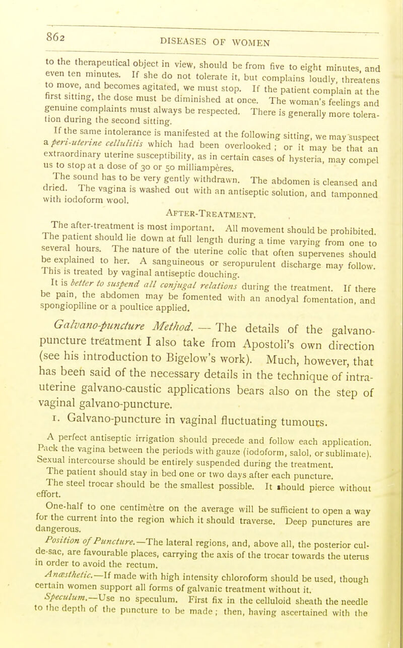 DISEASES OF WOMEN to the therapeutical object in view, should be from five to eight minutes and even ten minutes. If she do not tolerate it, but complains loudly, threatens to move, and becomes agitated, we must stop. If the patient complain at the first sitting, the dose must be diminished at once. The woman's feeling and genuine complaints must always be respected. There is generally more tolera- tion during the second sitting. If the same intolerance is manifested at the following sitting, we may-suspect * pen-utenne cellulitis which had been overlooked ; or it may be that an extraordinary uterine susceptibility, as in certain cases of hysteria, may compel us to stop at a dose of 30 or 50 milliamperes. The sound has to be very gently withdrawn. The abdomen is cleansed and dried. The vagina is washed out with an antiseptic solution, and tamponned with iodoform wool. 1 After-Treatment. The after-treatment is most important. All movement should be prohibited The patient should lie down at full length during a time varying from one to severa hours. The nature of the uterine colic that often supervenes should be explained to her. A sanguineous or seropurulent discharge may follow 1 his is treated by vaginal antiseptic douching. It is better to suspend all conjugal relations during the treatment. If there be pain, the abdomen may be fomented with an anodyal fomentation and spongiopihne or a poultice applied. Galvano-puncture Method. — The details of the galvano- puncture treatment I also take from Apostoli's own direction (see his introduction to Bigelow's work). Much, however, that has been said of the necessary details in the technique of intra- uterine galvano-caustic applications bears also on the step of vaginal galvano-puncture. 1. Galvano-puncture in vaginal fluctuating tumours. A perfect antiseptic irrigation should precede and follow each application. Pack the vagina between the periods with gauze (iodoform, salol, or sublimate) Sexual intercourse should be entirely suspended during the treatment. The patient should stay in bed one or two days after each puncture. The steel trocar should be the smallest possible. It ihould pierce without effort. One-half to one centimetre on the average will be sufficient to open a way for the current into the region which it should traverse. Deep punctures are dangerous. Position of Puncture.—The lateral regions, and, above all, the posterior cul- de-sac, are favourable places, carrying the axis of the trocar towards the uterus in order to avoid the rectum. Anesthetic—\{ made with high intensity chloroform should be used, though certain women support all forms of galvanic treatment without it. Speculum.—Use no speculum. First fix in the celluloid sheath the needle to the depth of the puncture to be made ; then, having ascertained with the