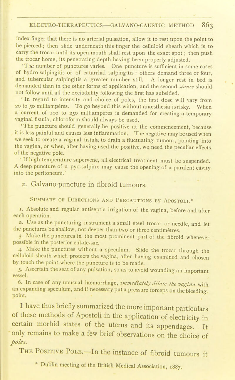 index-finger that there is no arterial pulsation, allow it to rest upon the point to be pierced ; then slide underneath this finger the celluloid sheath which is to carry the trocar until its open mouth shall rest upon the exact spot ; then push the trocar home, its penetrating depth having been properly adjusted. ' The number of punctures varies. One puncture is sufficient in some cases of hydro-salpingitis or of catarrhal salpingitis ; others demand three or four, and tubercular salpingitis a greater number still. A longer rest in bed is demanded than in the other forms of application, and the second stance should not follow until all the excitability following the first has subsided. ' In regard to intensity and choice of poles, the first dose will vary from 20 to 50 milliamperes. To go beyond this without anassthesia is risky. When a current of 100 to 250 milliamperes is demanded for creating a temporary vaginal fistula, chloroform should always be used. 'The puncture should generally be positive at the commencement, because it is less painful and causes less inflammation. The negative may be used when we seek to create a vaginal fistula to drain a fluctuating tumour, pointing into the vagina, or when, after having used the positive, we need the peculiar effects of the negative pole. ' If high temperature supervene, all electrical treatment must be suspended. A deep puncture of a pyo-salpinx may cause the opening of a purulent cavity into the peritoneum.' 2. Galvano-puncture in fibroid tumours. Summary of Directions and Precautions by Apostoli.* 1. Absolute and regular antiseptic irrigation of the vagina, before and after each operation. 2. Use as the puncturing instrument a small steel trocar or needle, and let the punctures be shallow, not deeper than two or three centimetres. 3. Make the punctures in the most prominent part of the fibroid whenever possible in the posterior cul-de-sac. 4. Make the punctures without a speculum. Slide the trocar through the celluloid sheath which protects the vagina, after having examined and chosen by touch the point where the puncture is to be made. 5. Ascertain the seat of any pulsation, so as to avoid wounding an important vessel. 6. In case of any unusual haemorrhage, immediately dilate the vagina with an expanding speculum, and if necessary put a pressure forceps on the bleeding- point. I have thus briefly summarized the more important particulars of these methods of Apostoli in the application of electricity in certain morbid states of the uterus and its appendages. It only remains to make a few brief observations on the choice of poles. The Positive Pole.—In the instance of fibroid tumours it * Dublin meeting of the British Medical Association, 1887.