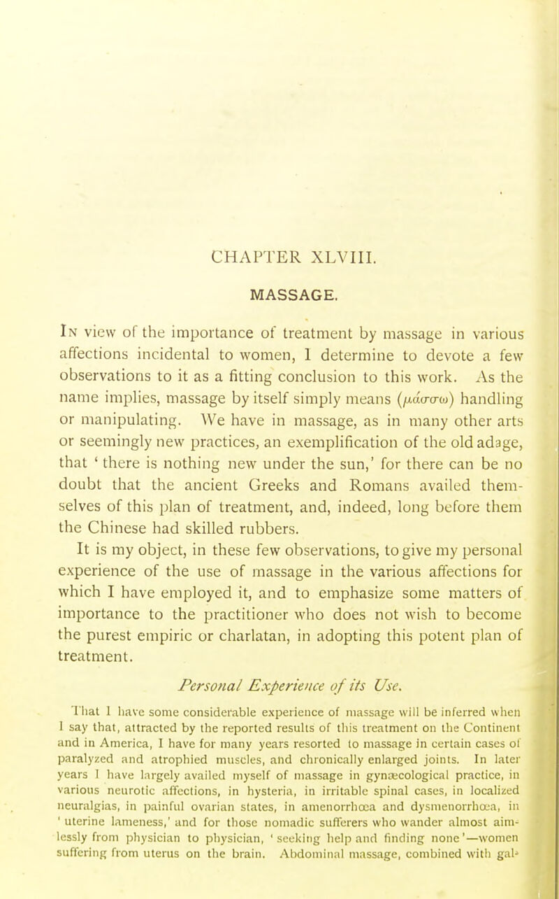 CHAPTER XLVIII. MASSAGE. In view of the importance of treatment by massage in various affections incidental to women, 1 determine to devote a few observations to it as a fitting conclusion to this work. As the name implies, massage by itself simply means (fxdacrm) handling or manipulating. We have in massage, as in many other arts or seemingly new practices, an exemplification of the old adage, that ' there is nothing new under the sun,' for there can be no doubt that the ancient Greeks and Romans availed them- selves of this plan of treatment, and, indeed, long before them the Chinese had skilled rubbers. It is my object, in these few observations, to give my personal experience of the use of massage in the various affections for which I have employed it, and to emphasize some matters of importance to the practitioner who does not wish to become the purest empiric or charlatan, in adopting this potent plan of treatment. Persona/ Experience of its Use. That I have some considerable experience of massage will be inferred when 1 say that, attracted by the reported results of this treatment on the Continent and in America, I have for many years resorted to massage in certain cases of paralyzed and atrophied muscles, and chronically enlarged joints. In later years I have largely availed myself of massage in gynecological practice, in various neurotic affections, in hysteria, in irritable spinal cases, in localized neuralgias, in painful ovarian states, in amenorrheca and dysmenorrhea, in ' uterine lameness,' and for those nomadic sufferers who wander almost aim- lessly from physician to physician, 'seeking help and finding none'—women suffering from uterus on the brain. Abdominal massage, combined with gal-1