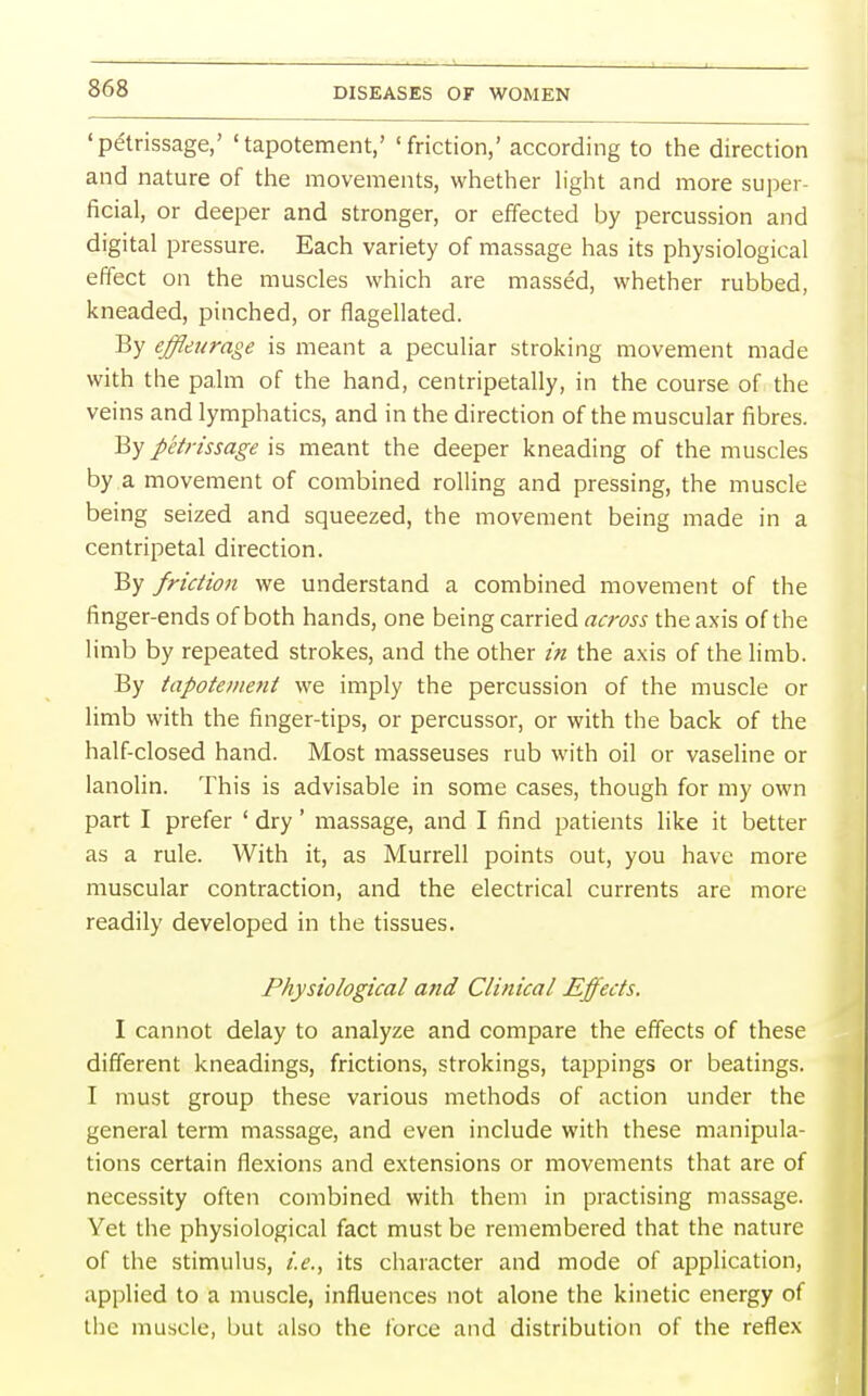 'petrissage,' 'tapotement,' 'friction,' according to the direction and nature of the movements, whether light and more super- ficial, or deeper and stronger, or effected by percussion and digital pressure. Each variety of massage has its physiological effect on the muscles which are massed, whether rubbed, kneaded, pinched, or flagellated. By effletirage is meant a peculiar stroking movement made with the palm of the hand, centripetally, in the course of the veins and lymphatics, and in the direction of the muscular fibres. By petrissage is meant the deeper kneading of the muscles by a movement of combined rolling and pressing, the muscle being seized and squeezed, the movement being made in a centripetal direction. By friction we understand a combined movement of the finger-ends of both hands, one being carried across the axis of the limb by repeated strokes, and the other in the axis of the limb. By tapotement we imply the percussion of the muscle or limb with the finger-tips, or percussor, or with the back of the half-closed hand. Most masseuses rub with oil or vaseline or lanolin. This is advisable in some cases, though for my own part I prefer ' dry' massage, and I find patients like it better as a rule. With it, as Murrell points out, you have more muscular contraction, and the electrical currents are more readily developed in the tissues. Physiological and Clinical Effects. I cannot delay to analyze and compare the effects of these different kneadings, frictions, strokings, tappings or beatings. I must group these various methods of action under the general term massage, and even include with these manipula- tions certain flexions and extensions or movements that are of necessity often combined with them in practising massage. Yet the physiological fact must be remembered that the nature of the stimulus, i.e., its character and mode of application, applied to a muscle, influences not alone the kinetic energy of the muscle, but also the force and distribution of the reflex