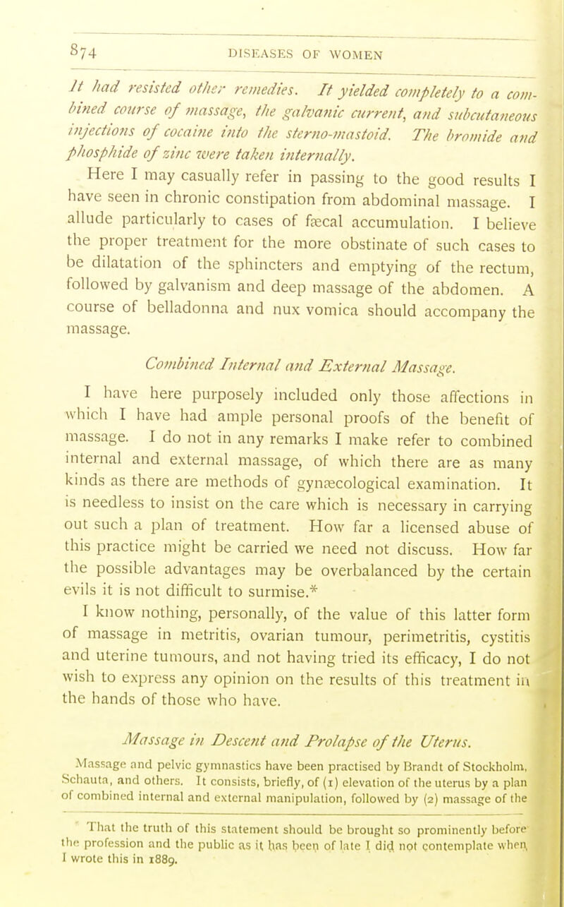 It had resisted other remedies. It yielded completely to a com- bined course of massage, the galvanic current, and subcutaneous injections of cocaine into the stemo-mastoid. The bromide and phosphide of zinc were taken internally. Here I may casually refer in passing to the good results I have seen in chronic constipation from abdominal massage. I allude particularly to cases of faecal accumulation. I believe the proper treatment for the more obstinate of such cases to be dilatation of the sphincters and emptying of the rectum, followed by galvanism and deep massage of the abdomen. A course of belladonna and nux vomica should accompany the massage. Combined Internal and External Massage. I have here purposely included only those affections in which I have had ample personal proofs of the benefit of massage. I do not in any remarks I make refer to combined internal and external massage, of which there are as many kinds as there are methods of gynaecological examination. It is needless to insist on the care which is necessary in carrying out such a plan of treatment. How far a licensed abuse of this practice might be carried we need not discuss. How far the possible advantages may be overbalanced by the certain evils it is not difficult to surmise* I know nothing, personally, of the value of this latter form of massage in metritis, ovarian tumour, perimetritis, cystitis and uterine tumours, and not having tried its efficacy, I do not wish to express any opinion on the results of this treatment in the hands of those who have. Massage in Descent and Prolapse of the Uterus. Massage and pelvic gymnastics have been practised by Brandt of Stockholm, Schauta, and others. It consists, briefly, of (i) elevation of the uterus by a plan of combined internal and external manipulation, followed by (2) massage of the That the truth of this statement should be brought so prominently before the profession and the public as it has been of late I did not contemplate when,