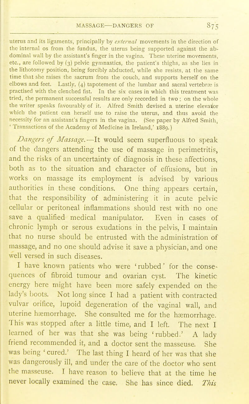 MASSAGE—DANGERS OF §75 uterus and its ligaments, principally by external movements in the direction of the internal os from the fundus, the uterus being supported against the ab- dominal wall by the assistant's finger in the vagina. These uterine movements, etc., are followed by (3) pelvic gymnastics, the patient's thighs, as she lies in the lithotomy position, being forcibly abducted, while she resists, at the same time that she raises the sacrum from the couch, and supports herself on the elbows and feet. Lastly, (4) tapotement of the lumbar and sacral vertebras is practised with the clenched fist. In the six cases in which this treatment was tried, the permanent successful results are only recorded in two ; on the whole the writer speaks favourably of it. Alfred Smith devised a uterine elevatior which the patient can herself use to raise the uterus, and thus avoid the necessity for an assistant's fingers in the vagina. (See paper by Alfred Smith, 1 Transactions of the Academy of Medicine in Ireland,' 1889.) Dangers of Massage. —It would seem superfluous to speak of the dangers attending the use of massage in perimetritis, and the risks of an uncertainty of diagnosis in these affections, both as to the situation and character of effusions, but in works on massage its employment is advised by various authorities in these conditions. One thing appears certain, that the responsibility of administering it in acute pelvic cellular or peritoneal inflammations should rest with no one save a qualified medical manipulator. Even in cases of chronic lymph or serous exudations in the pelvis, I maintain that no nurse should be entrusted with the administration of massage, and no one should advise it save a physician, and one well versed in such diseases. I have known patients who were 'rubbed' for the conse- quences of fibroid tumour and ovarian cyst. The kinetic energy here might have been more safely expended on the lady's boots. Not long since I had a patient with contracted vulvar orifice, lupoid degeneration of the vaginal wall, and uterine hemorrhage. She consulted me for the haemorrhage. This was stopped after a little time, and I left. The next I learned of her was that she was being 'rubbed.' A lady friend recommended it, and a doctor sent the masseuse. She was being ' cured.' The last thing I heard of her was that she was dangerously ill, and under the care of the doctor who sent the masseuse. T have reason to believe that at the time he never locally examined the case. She has since died. This