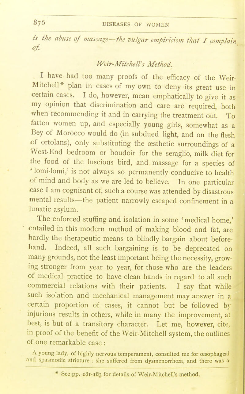 is the abuse of massage—the vulgar empiricism that I complain of. Weir-Mitchell's Method. I have had too many proofs of the efficacy of the Weir- Mitchell* plan in cases of my own to deny its great use in certain cases. I do, however, mean emphatically to give it as my opinion that discrimination and care are required, both when recommending it and in carrying the treatment out. To fatten women up, and especially young girls, somewhat as a Bey of Morocco would do (in subdued light, and on the flesh of ortolans), only substituting the aesthetic surroundings of a West-End bedroom or boudoir for the seraglio, milk diet for the food of the luscious bird, and massage for a species of '' lomi-lomi,' is not always so permanently conducive to health of mind and body as we are led to believe. In one particular case I am cognisant of, such a course was attended by disastrous mental results—the patient narrowly escaped confinement in a lunatic asylum. The enforced stuffing and isolation in some 'medical home,' entailed in this modern method of making blood and fat, are hardly the therapeutic means to blindly bargain about before- hand. Indeed, all such bargaining is to be deprecated on many grounds, not the least important being the necessity, grow- ing stronger from year to year, for those who are the leaders of medical practice to have clean hands in regard to all such commercial relations with their patients. I say that while such isolation and mechanical management may answer in a certain proportion of cases, it cannot but be followed by injurious results in others, while in many the improvement, at best, is but of a transitory character. Let me, however, cite, in proof of the benefit of the Weir-Mitchell system, the outlines of one remarkable case : A young lady, of highly nervous temperament, consulted me for oesophageal and spasmodic stricture ; she suffered from dysmcnorrhcea, and there was a * See pp. 181-183 for details of Weir-M itchell's method.