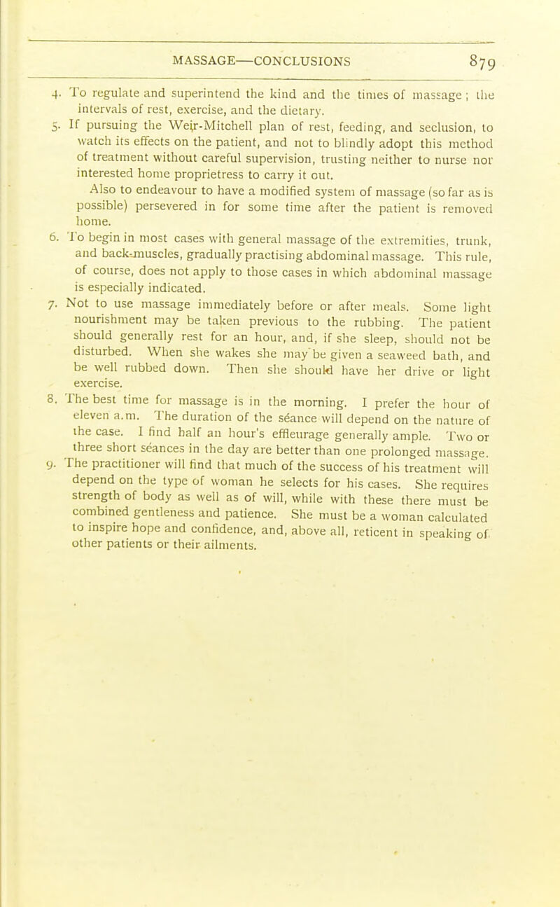 j. To regulate and superintend the kind and the times of massage ; the intervals of rest, exercise, and the dietary. 5. If pursuing the Weir-Mitchell plan of rest, feeding, and seclusion, to watch its effects on the patient, and not to blindly adopt this method of treatment without careful supervision, trusting neither to nurse not- interested home proprietress to carry it out. Also to endeavour to have a modified system of massage (so far as is possible) persevered in for some time after the patient is removed home. 6. To begin in most cases with general massage of the extremities, trunk, and backunuscles, gradually practising abdominal massage. This rule, of course, does not apply to those cases in which abdominal massage is especially indicated. 7. Not to use massage immediately before or after meals. Some light nourishment may be taken previous to the rubbing. The patient should generally rest for an hour, and, if she sleep, should not be disturbed. When she wakes she maybe given a seaweed bath, and be well rubbed down. Then she should have her drive or light exercise. 8. The best time for massage is in the morning. I prefer the hour of eleven a.m. The duration of the seance will depend on the nature of the case. I find half an hour's effleurage generally ample. Two or three short seances in the day are better than one prolonged massage. 9. The practitioner will find that much of the success of his treatment will depend on the type of woman he selects for his cases. She requires strength of body as well as of will, while with these there must be combined gentleness and patience. She must be a woman calculated to inspire hope and confidence, and, above all, reticent in speaking of other patients or their ailments.