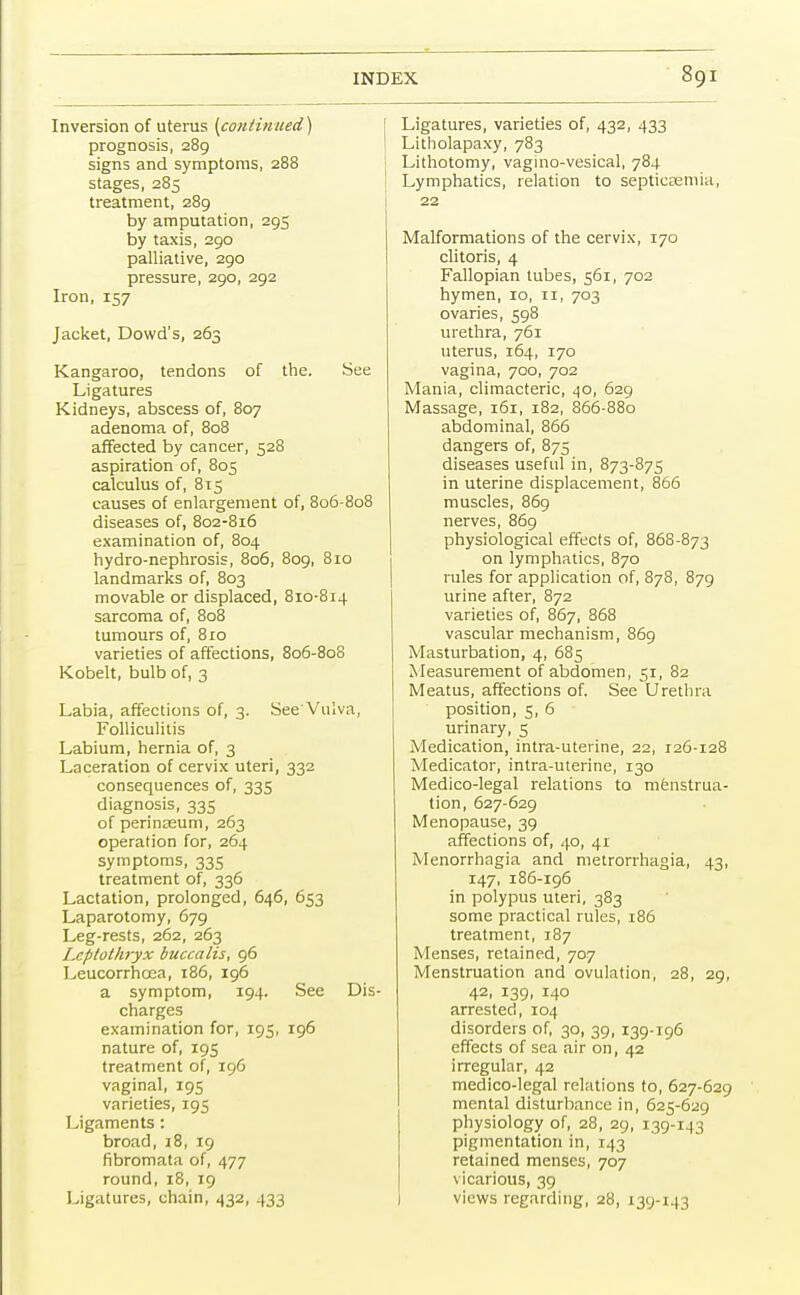 Inversion of uterus {continued) prognosis, 289 signs and symptoms, 288 stages, 285 treatment, 289 by amputation, 295 by taxis, 290 palliative, 290 pressure, 290, 292 Iron, 157 Jacket, Dowd's, 263 Kangaroo, tendons of the. See Ligatures Kidneys, abscess of, 807 adenoma of, 808 affected by cancer, 528 aspiration of, 805 calculus of, 815 causes of enlargement of, 806-808 diseases of, 802-816 examination of, 804 hydro-nephrosis, 806, 809, 810 landmarks of, 803 movable or displaced, 810-814 sarcoma of, 808 tumours of, 810 varieties of affections, 806-808 Kobelt, bulb of, 3 Labia, affections of, 3. See'Vulva, Folliculitis Labium, hernia of, 3 Laceration of cervix uteri, 332 consequences of, 335 diagnosis, 335 of perinasum, 263 operation for, 264 symptoms, 335 treatment of, 336 Lactation, prolonged, 646, 653 Laparotomy, 679 Leg-rests, 262, 263 Lcptothryx buccalis, 96 Leucorrhcea, 186, 196 a symptom, 194. See Dis- charges examination for, 195, 196 nature of, 195 treatment of, 196 vaginal, 195 varieties, 195 Ligaments : broad, 18, 19 fibromata of, 477 round, 18, 19 Ligatures, chain, 432, 433 Ligatures, varieties of, 432, 433 Litholapaxy, 783 Lithotomy, vagino-vesical, 784 Lymphatics, relation to septicaemia, 22 Malformations of the cervix, 170 clitoris, 4 Fallopian tubes, 561, 702 hymen, 10, n, 703 ovaries, 598 urethra, 761 uterus, 164, 170 vagina, 700, 702 Mania, climacteric, 40, 629 Massage, 161, 182, 866-880 abdominal, 866 dangers of, 875 diseases useful in, 873-875 in uterine displacement, 866 muscles, 869 nerves, 869 physiological effects of, 868-873 on lymphatics, 870 rules for application of, 878, 879 urine after, 872 varieties of, 867, 868 vascular mechanism, 869 Masturbation, 4, 685 Measurement of abdomen, 51, 82 Meatus, affections of. See Urethra position, 5, 6 urinary, 5 Medication, intra-uterine, 22, 126-128 Medicator, intra-uterine, 130 Medico-legal relations to menstrua- tion, 627-629 Menopause, 39 affections of, 40, 41 Menorrhagia and metrorrhagia, 43, 147, 186-196 in polypus uteri, 383 some practical rules, 186 treatment, 187 Menses, retained, 707 Menstruation and ovulation, 28, 29, 42, 139, 140 arrested, 104 disorders of, 30, 39, 139-196 effects of sea air on, 42 irregular, 42 medico-legal relations to, 627-629 mental disturbance in, 625-629 physiology of, 28, 29, 139-143 pigmentation in, 143 retained menses, 707 vicarious, 39 views regarding, 28, 139-143