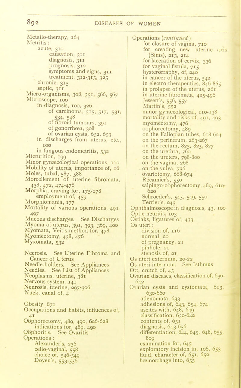 Metallo-therapy, 164 Metritis: acute, 310 causation, 311 diagnosis, 311 prognosis, 312 symptoms and signs, 311 treatment, 312-315, 325 chronic, 315 septic, 311 Micro-organisms, 308, 351, 566, 567 Microscope, 100 in diagnosis, 100, 326 of carcinoma, 515, 517, 53l, 534. 548 of fibroid tumours, 391 of gonorrhoea, 308 of ovarian cysts, 652, 653 in discharges from uterus, etc., 100 in fungous endometritis, 532 Micturition, 199 Minor gynaecological operations, no Mobility of uterus, importance of, 16 Moles, tubal, 587, 588 Morcellement of uterine fibromata, 438, 472, 474-476 Morphia, craving for, 175-178 employment of, 459 Morphiomania, 177 Mortality of various operations, 491- 497 Mucous discharges. See Discharges Myoma of uterus, 391, 393, 369, 400 Myomata, Veit's method for, 478 Myomectomy, 438, 476 Myxomata, 532 Necrosis. See Uterine Fibroma and Cancer of Uterus Needle-holders. See Appliances Needles. See List of Appliances Neoplasms, uterine, 381 Nervous system, 141 Neurosis, uterine, 297-306 Nuck, canal of, 4 Obesity, 871 Occupations and habits, influences of, 4i Oophorectomy, 489, 490, 626-628 indications for, 489, 490 Oophoritis. See Ovaritis Operations : Alexander's, 236 celio-vaginal, 558 choice of, 546-549 Doyen s, 553-556 Operations {continued) for closure of vagina, 710 for creating new uterine axis (Sims), 213, 214 for laceration of cervix, 336 for vaginal fistula, 715 hysterorraphy, of, 240 in cancer of the uterus, 542 in electro-therapeutics, 846-865 in prolapse of the uterus, 261 in uterine fibromata, 425-496 Jessett's, 556, 557 Martin's, 552 minor gynaecological, no-138 mortality and risks of, 491, 493 myomectomy, 476 oophorectomy, 489 on the Fallopian tubes, 618-624 on the perinaeum, 263-267 on the rectum, 823, 825, 827 on the urethra, 760 on the ureters, 798-800 on the vagina, 268 on the vulva, 736 ovariotomy, 668-674 R6camier's, 550 salpingo-oophorectomy, 489, 610- 620 Schroeder's, 545, 549, 550 Terrier's, 243 Ophthalmoscope in diagnosis, 43, 100 Optic neuritis, 103 Ostiaks, ligatures of, 433 Os uteri: division of, 116 normal, 20 of pregnancy, 21 pinhole, 21 stenosis of, 21 Os uteri externum, 20-22 Os uteri internum. See Isthmus Ott, crutch of, 45 Ovarian diseases, classification of, 630- 642 Ovarian cysts and cystomata, 613, 630-660 adenomata, 633 adhesions of, 643, 654, 674 ascites with, 648, 649 classification, 630-642 contents of, 651 diagnosis, 643-656 differentiation, 644, 645, 648, 655, 809 examination for, 645 exploratory incision in, 106, 653 fluid, character of, 651, 652 haemorrhage into, 655