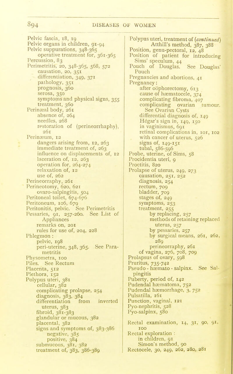 Pelvic fascia, i8, 19 Pelvic organs in children, 91-94 Pelvic suppurations, 348-365 operative treatment for, 361-365 Percussion, 83 Perimetritis, 20, 348-365, 568, 572 causation, 20, 351 differentiation, 349, 371 pathology, 351 prognosis, 360 serosa, 350 symptoms and physical signs, 355 treatment, 360 Perinasal body, 261 absence of, 264 needles, 268 restoration of (perineorrhaphy), 261 Perinaeum, 12 dangers arising from, 12, 263 immediate treatment of, 263 influence on displacements of, 12 laceration of, 12, 263 operation for, 264-274 relaxation of, 12 use of, 262 Perineorraphy, 261 Perineotomy, 620, 621 ovaro-salpingitis, 504 Peritoneal toilet, 674-676 Peritoneum, 106, 679 Peritonitis, pelvic. See Perimetritis Pessaries, 91, 257-260. See List of Appliances remarks on, 201 rules for use of, 204, 228 Phlegmon : pelvic, 198 peri-uterine, 348, 365. See Para- metritis Physometra, 100 Piles. See Rectum Placenta, 512 Plethora, 152 Polypus uteri, 381 cellular, 382 complicating prolapse, 254 diagnosis, 383, 384 differentiation from inverted uterus, 383 fibroid, 381-383 glandular or mucous, 382 placental, 382 signs and symptoms of, 383-386 negative, 385 positive, 384 submucous, 381, 382 treatment of, 383, 386-389 Polypus uteri, treatment of (continued) Atthill's method, 387, 388 Position, genu-pectoral, 12, 48 Position of patient for introducing Sims' speculum, 44 Pouch of Douglas. See Douglas' Pouch Pregnancies and abortions, 41 Pregnancy: after oophorectomy, 613 cause of haematocele, 374 complicating fibroma, 407 complicating ovarian tumour. See Ovarian Cysts differential diagnosis of, 149 Hegar's sign in, 149, 150 in vaginismus, 691 retinal complications in, 101, 102 with cancer of uterus, 526 signs of, 149-151 tubal, 586-596 Probe, uterine, of Sims, 58 Procidentia uteri, 9 Proctitis, 820 Prolapse of uterus, 249, 273 causation, 251, 252 diagnosis, 254 rectum, 709 bladder, 709 stages of, 249 symptoms, 253 treatment, 255 by replacing, 257 methods of retaining replaced uterus, 257 by pessaries, 257 by surgical means, 261, 262, 289 perineorraphy, 261 of vagina, 276, 708, 709 Prolapsus of ovary, 598 Pruritus, 735-742 Pseudo - hsemato - salpinx. See Sal- pingitis Puberty, period of, 142 Pudendal haematonia, 752 Pudendal hasmorrhage, 3, 752 Pulsatilla, 161 Punction, vaginal, 121 Pyo-nephritis, 528 Pyo-salpinx, 580 Rectal examination, 14, 31, 90, 91, 100 Rectal exploration : in children, 91 Simon's method, 90 Rectocele, 30, 249, 262, 280, 381