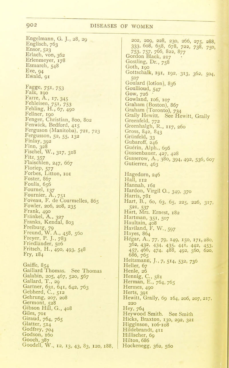 Engelmann, G. J.. 28, 29 Englisch, 763 Ensor, 523 Erlach, von, 362 Erlenmeyer, 178 Esmarch, 548 Eve, 94 Ewald, 91 Fagge, 751, 753 Falk, 190 Farre, A., 17, 345 Fehleisen, 751, 753 Fehling, H., 67, 490 Fellner, 190 Fenger, Christian, 800, 802 Fenwick, Bedford, 415 Ferguson (Manitoba), 721, 723 Fergusson, 52, 55, 132 Finlay, 392 Finn, 328 Fischel, W., 317, 318 Fitz, 357 Flaischlen, 247, 667 Floriep, 577 Forbes, Litton, 101 Foster, 867 Foulis, 656 Fournel, 137 Fournier, A., 751 Foveau, F. de Courmelles, 865 Fowler, 206, 208, 235 Frank, 490 Frankel, A., 327 Franks, Kendal, 803 Freiburg, 79 Freund, W. A., 458, 560 Freyer, P. J., 783 Friedlander, 506 Fritsch, H., 490, 493, 548 Fry, 184 Gaiffe, 854 Gaillard Thomas. See Thomas Galabin, 205, 467, 520, 567 Gal lard, T., 29 Gartner, 631, 641, 642, 763 Gebherd, C., 512 Gehrung, 207, 208 Germont, 528 Gibson Hill, G., 408 Giles, 701 Giraud, 764, 765 Glatter, 514 Godfrey, 704 Godson, 160 Gooch, 387 Goodell, W., i2, 13, 43, 83, 120, 188, 202, 209, 228, 230, 266, 275, 288, 333, 608, 658, 678, 722, 738, 750, 7S3. 757. 766, 822, 877 Gordon Black, 217 Gostling, Dr., 758 Goth, 190 Gottschalk, 191, 192, 313, 362, 504, S07 Goulard (lotion), 836 Goullioud, 547 Govv, 726 ' Gowland, 106, 107 Graham (Boston), 867 Graham (Toronto), 734 Graily Hewitt. See Hewitt, Graily Greenfeld, 772 Greenhalgh, R., 117, 260 Gross, 842, 843 Griinfeld, 33 Gubaroff, 246 Guenn, Alph., 696 Gussenbauer, 427, 428 Gusserow, A., 380, 394, 492, 536, 607 Gutierrez, 463 Hagedorn, 246 Hall, 112 Hannah, 161 Hardon, Virgil O., 349, 370 Harris, 781 Hart, B., 60, 63, 65, 225, 226, 317, S21, 537 Hart, Mrs. Ernest, 182 Hartman, 351, 507 Haultain, 408 Haviland, F. W., 597 Hayes, 864 Hegar, A., 77, 79, 149, 150, 171,280, 362, 432, 434, 435, 441, 442, 453, 457, 466, 474, 488, 492, 560, 620, 686, 765 Heitzmann, J., 7, 514, 532, 736 Heller, 67 Henle, 26 Hennig, C., 581 Herman, E., 764,765 Hermes, 490 Herts, 391 Hewitt, Graily, 69 164, 206, 207, 217, 220 Hey, 764 Heywood Smith. See Smith Hicks, Braxton, 130, 292, 321 Higginson, 106-108 Hildebrandt, 411 Hillischer, 69 Hilton, 686 Hockenegg, 362, 560