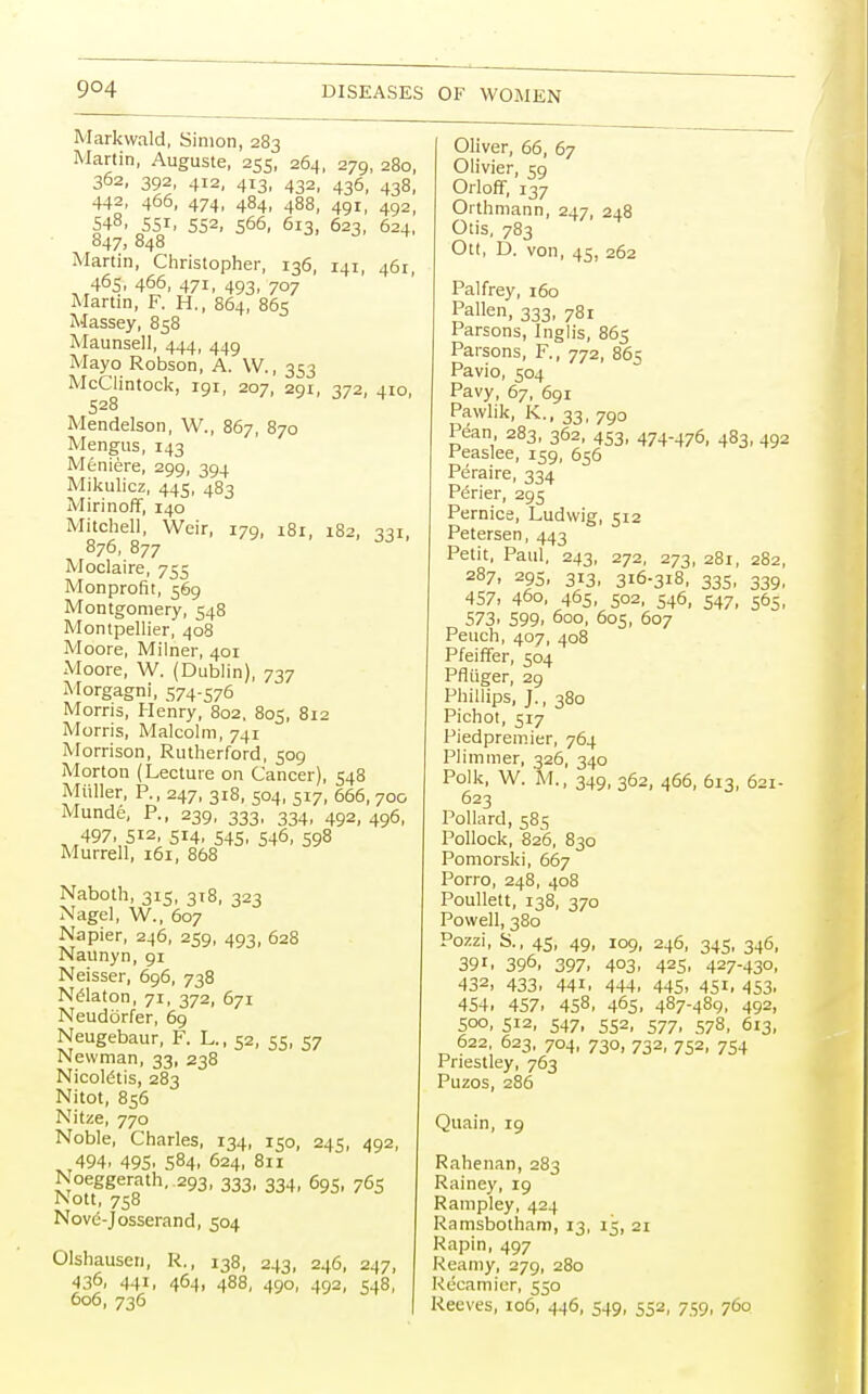 Markwald, Simon, 283 Martin, Auguste, 255, 264, 279, 280, 362, 392, 412, 413, 432, 436, 438, 442, 466, 474, 484, 488, 491, 492, 548, 55i, 552, 566, 613, 623, 624, 847.848 Martin, Christopher, 136, 141, 461, 465, 466, 471, 493, 707 Martin, F. H., 864, 865 Massey, 858 Maunsell, 444, 449 Mayo Robson, A. W., 353 McClintock, 191, 207, 291, 372, 410, S28 Mendelson, W., 867, 870 Mengus, 143 Meniere, 299, 394 Mikulicz, 445, 483 Mirinoff, 140 Mitchell, Weir, 179, i8r, 182, 331, 876, 877 Moclaire, 755 Monprofit, 569 Montgomery, 548 Montpellier, 408 Moore, Milner, 401 Moore, W. (Dublin), 737 Morgagni, 574-576 Morris, Henry, 802, 805, 812 Morris, Malcolm, 741 Morrison, Rutherford, 509 Morton (Lecture on Cancer), 548 Miiller, P., 247, 318, 504, 517, 666, 700 Munde, P., 239, 333, 334, 492, 496, 497, 512, 514, 545, 546, 598 Murrell, 161, 868 Naboth, 315, 318, 323 Nagel, W., 607 Napier, 246, 259, 493, 628 Naunyn, 91 Neisser, 696, 738 Nelaton, 71, 372, 671 Neudorfer, 69 Neugebaur, F. L., 52, 55, 57 Newman, 33, 238 Nicoldtis, 283 Nitot, 856 Nitze, 770 Noble, Charles, 134, 150, 245, 492, 494, 495. 584, 624, 811 Noeggerath. 293, 333, 334, 695, 765 Nott, 758 Nove-Josserand, 504 Olshausen, R., 138, 243, 246, 247, 436, 441, 464. 488, 490, 492, 548, 606, 736 Oliver, 66, 67 Olivier, 59 Orloff, 137 Orthmann, 247, 248 Otis. 783 Ott, D. von, 45, 262 Palfrey, 160 Pallen, 333, 781 Parsons, Inglis, 865 Parsons, F., 772, 865 Pavio, 504 Pavy, 67, 691 Pavvlik, K., 33, 790 Pean 283, 362, 453, 474-476, 483, 492 Peaslee, 159, 656 Peraire, 334 P6rier, 295 Pernice, Ludwig, 512 Petersen, 443 Petit, Paul, 243, 272, 273, 281, 282, 287, 295, 313, 316-318, 335, 339, 457. 460, 465, 502, 546, 547, 565, 573, 599, 600, 605, 607 Peuch, 407, 408 Pfeiffer, 504 Pfliiger, 29 Phillips, J., 380 Pichot, 517 Piedpremier, 764 PIiminer, 326, 340 Polk, W. M., 349, 362, 466, 613, 621- 623 Pollard, 58s Pollock, 826, 830 Pomorski, 667 Porro, 248, 408 Poullett, 138, 370 Powell, 380 Pozzi, S., 45, 49, 109, 246, 345, 346, 39i. 396- 397, 403, 425, 427-430, 432, 433, 441, 444, 445. 451- 453. 454. 457. 458, 465. 487-489, 492, 500, 512, 547, 552, 577, 578, 613, 622, 623, 704, 730, 732, 752, 754 Priestley, 763 Puzos, 286 Quain, 19 Rahenan, 283 Rainey, 19 Rampley, 424 Ramsbotham, 13, 15, 21 Rapin, 497 Reamy, 279, 280 Recamier, 550 Reeves, 106, 446, 549, 552, 759, 760