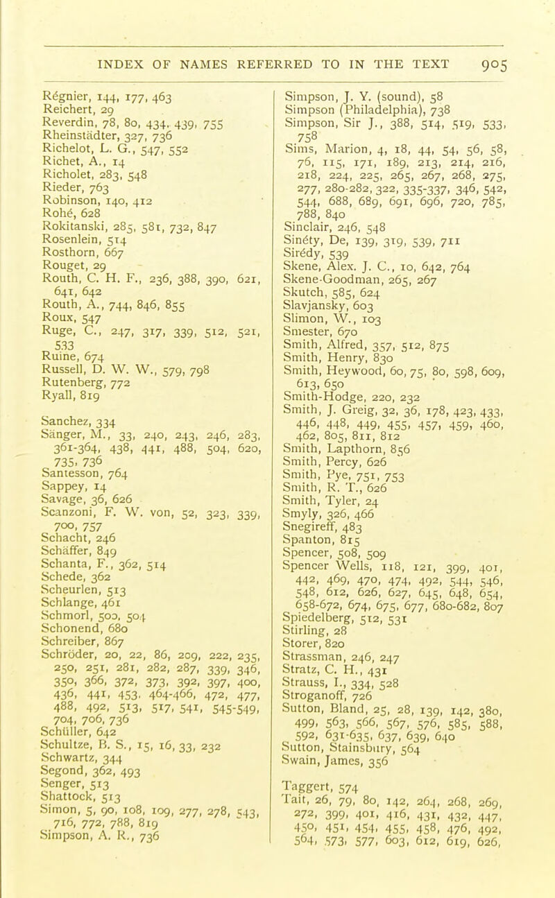 Regnier, 144, 177, 463 Reichert, 29 Reverdin, 78, 80, 434. 439, 755 Rheinstadter, 327, 736 Richelot, L. G., 547, 552 Richet, A., 14 Richolet, 283, 548 Rieder, 763 Robinson, 140, 412 Rohe, 628 Rokitanski, 285, 581, 732, 847 Rosenlein, 514 Rosthorn, 667 Rouget, 29 Routh, C. H. F., 236, 388, 390, 621, 641, 642 Routh, A., 744, 846, 855 Roux, 547 Ruge, C, 247, 317, 339, 512, 521, 533 Ruine, 674 Russell, D. W. W., 579, 798 Rutenberg, 772 Ryall, 819 Sanchez, 334 Sanger, M., 33, 240, 243, 246, 283, 361-364, 438, 441, 488, 504, 620, 735. 736 Santesson, 764 Sappey, 14 Savage, 36, 626 Scanzoni, F. W. von, 52, 323, 339, 7°o. 757 Schacht, 246 Schaffer, 849 Schanta, F., 362, 514 Schede, 362 Scheurlen, 513 Schlange, 461 Schmorl, 500, 504 Schonend, 680 Schreiber, 867 Schroder, 20, 22, 86, 209, 222, 235, 250, 251, 281, 282, 287, 339, 346, 35°. 366, 372. 373. 392, 397. 4°o. 436. 441. 453. 464-466, 472, 477, 488, 492, 513, 517, 541, 545-549, 704, 706, 736 Schiiller, 642 Schultze, B. S., 15, 16, 33, 232 Schwartz, 344 Segond, 362, 493 Senger, 513 Shattock, 513 Simon, 5, 90, 108, 109, 277, 278, 543, 716, 772, 788, 819 Simpson, A. R., 736 Simpson, J. Y. (sound), 58 Simpson (Philadelphia), 738 Simpson, Sir J., 388, 514, 519, 533, 758 Sims, Marion, 4, 18, 44, 54, 56, 58, 76, 115, 171, 189, 213, 214, 216, 218, 224, 225, 265, 267, 268, 275, 277, 280-282, 322, 335-337. 346, 542, 544, 688, 689, 691, 696, 720, 785, 788, 840 Sinclair, 246, 548 Sinewy, De, 139, 319, 539, 711 Sir£dy, 539 Skene, Alex. J. C, 10, 642, 764 Skene-Goodman, 265, 267 Skutch, 585, 624 Slavjansky, 603 Slimon, W., 103 Smester, 670 Smith, Alfred, 357, 512, 875 Smith, Henry, 830 Smith, Heywood, 60, 75, 80, 598, 609, 613, 650 Smith-Hodge, 220, 232 Smith, J. Greig, 32, 36, 178, 423, 433, 446, 448, 449, 455, 457, 459, 460, 462, 805, 811, 812 Smith, Lapthorn, 856 Smith, Percy, 626 Smith, Pye, 751, 753 Smith, R. T., 626 Smith, Tyler, 24 Smyly, 326, 466 Snegireff, 483 Spanton, 815 Spencer, 508, 509 Spencer Wells, 118, 121, 399, 401, 442, 469, 470, 474, 492, 544, 546, 548, 612, 626, 627, 645, 648, 654, 658-672, 674, 675, 677, 680-682, 807 Spiedelberg, 512, 531 Stirling, 28 Storer, 820 Strassman, 246, 247 Stratz, C. H., 431 Strauss, I., 334, 528 Stroganoff, 726 Sutton, Bland, 25, 28, 139, 142, 380, 499. 563, 566, 567, 576, 585, 588, 592, 631-635, 637, 639, 640 Sutton, Stainsbitry, 564 Swain, James, 356 Taggert, 574 Tait, 26, 79, 80, 142, 264, 268, 269, 272, 399. 401. 416, 431, 432, 447, 450, 451, 454, 455, 4S8, 476, 492, 564. 573. 577. 603, 612, 619, 626,