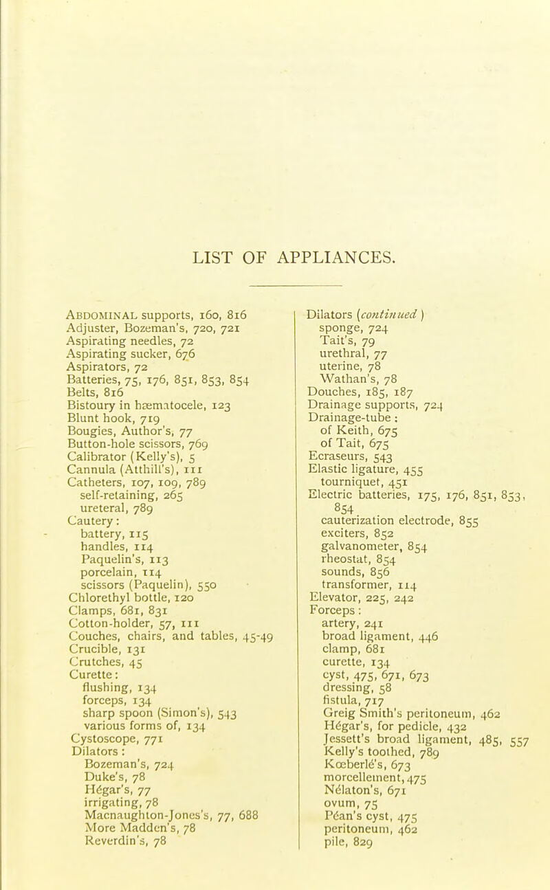 LIST OF APPLIANCES. Abdominal supports, 160, 816 Adjuster, Bozeman's, 720, 721 Aspirating needles, 72 Aspirating sucker, 676 Aspirators, 72 Batteries, 75, 176, 851, 853, 854 Belts, 816 Bistoury in hsematocele, 123 Blunt hook, 719 Bougies, Author's, 77 Button-hole scissors, 769 Calibrator (Kelly's), 5 Cannula (Atthill's), in Catheters, 107, 109, 789 self-retaining, 265 ureteral, 789 Cautery: battery, 115 handles, 114 Paquelin's, 113 porcelain, 114 scissors (Paquelin), 550 Chlorethyl bottle, 120 Clamps, 681, 831 Cotton-holder, 57, ill Couches, chairs, and tables, 45-49 Crucible, 131 Crutches, 45 Curette: flushing, 134 forceps, 134 sharp spoon (Simon's), 543 various forms of, 134 Cystoscope, 771 Dilators : Bozeman's, 724 Duke's, 78 Hegar's, 77 irrigating, 78 Macnaughton-Jones's, 77, 688 More Madden's, 78 Reverdin's, 78 Dilators [continued) sponge, 724 Tait's, 79 urethral, 77 uterine, 78 Wathan's, 78 Douches, 185, 187 Drainage supports, 724 Drainage-tube : of Keith, 675 of Tait, 675 Ecraseurs, 543 Elastic ligature, 455 tourniquet, 451 Electric batteries, 175, 176, 851, 853, 854 cauterization electrode, 855 exciters, 852 galvanometer, 854 rheostat, 854 sounds, 856 transformer, 114 Elevator, 225, 242 Forceps: artery, 241 broad ligament, 446 clamp, 681 curette, 134 cyst, 475, 671, 673 dressing, 58 fistula, 717 Greig Smith's peritoneum, 462 Hegar's, for pedicle, 432 Jessett's broad ligament, 485, 557 Kelly's toothed, 789 Kceberle's, 673 morcelletnent,475 Ndlaton's, 671 ovum, 75 Pcan's cyst, 475 peritoneum, 462 pile, 829