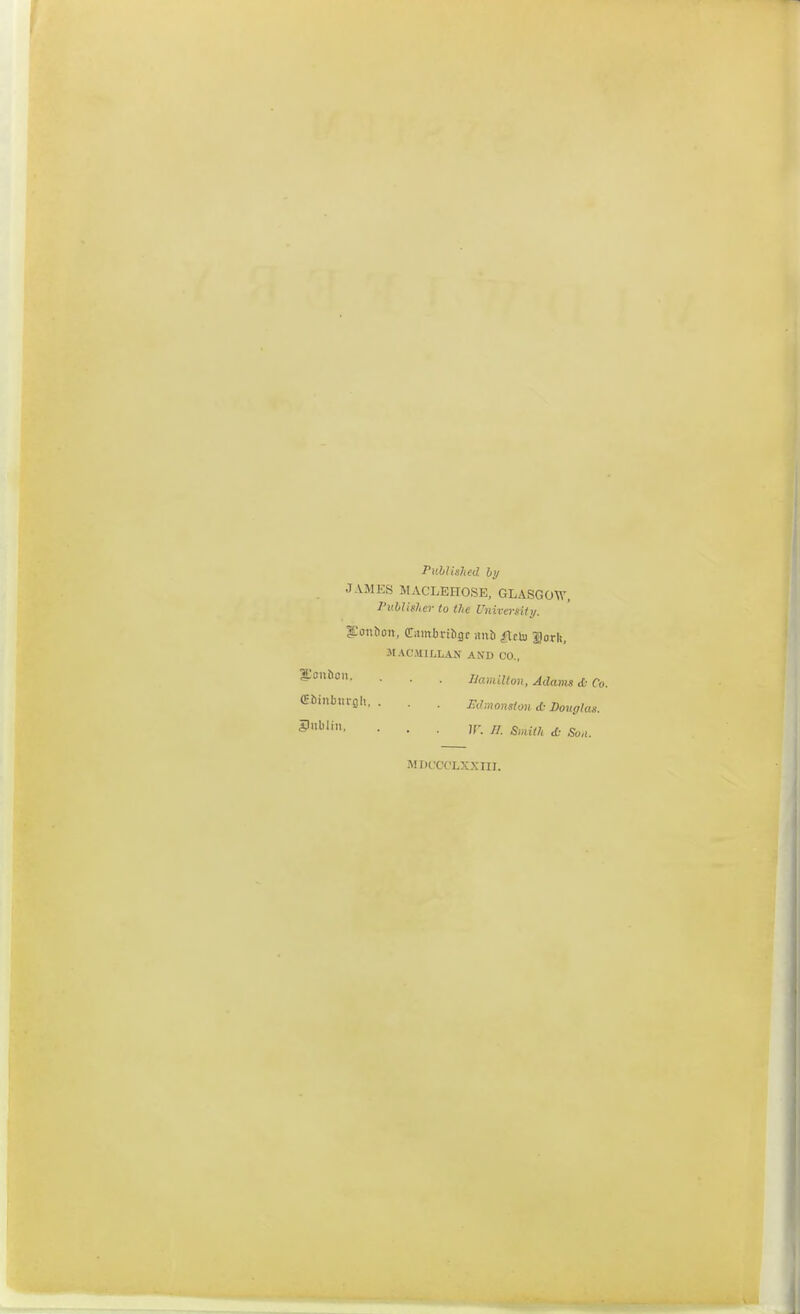 Puhtished hy J AMES MACLEnoSE, GLASGOW, I'v.bUfUv to the University. l-'onfton, (ram^)l•i^gr aub Hclu Sork, 31 ACHILLAS AND CO., ■ • • namiUon, Adams & Co. (Eiinbursjli, . . . Edmonsion & Douglas. MDC'Ct'LXXIII.