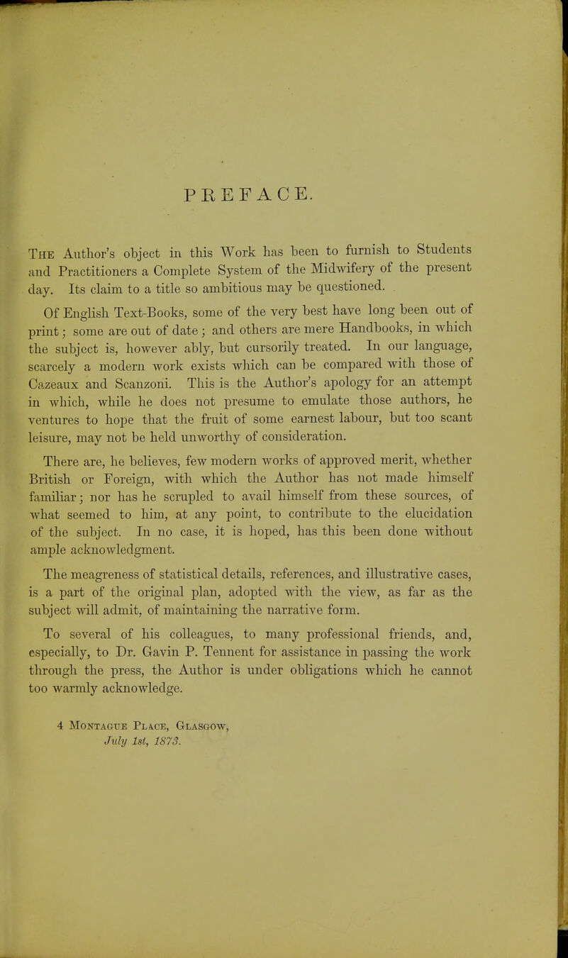 PREFACE. The Author's object in this Work has been to furnish to Students and Practitioners a Complete System of the Midwifery of the present day. Its claim to a title so ambitious may be questioned. Of English Text-Books, some of the very best have long been out of print; some are out of date; and others are mere Handbooks, in Avhich the subject is, however ably, but cursorily treated. In our language, scarcely a modern work exists wliich can be compared with those of Cazeaux and Scanzoni. This is the Author's apology for an attempt in which, while he does not presume to emulate those authors, he ventures to hope that the fruit of some earnest labour, but too scant leisure, may not be held unworthy of consideration. There are, he believes, few modern works of approved merit, whether British or Foreign, with which the Author has not made himself familiar; nor has he scrupled to avail himself from these sources, of what seemed to him, at any point, to contribute to the elucidation of the subject. In no case, it is hoped, has this been done without ample acknowledgment. The meagreness of statistical details, references, and illustrative cases, is a part of the original plan, adopted with the view, as far as the subject will admit, of maintaining the narrative form. To several of his colleagues, to many professional friends, and, especially, to Dr. Gavin P. Tennent for assistance in passing the work through the press, the Author is under obligations which he cannot too warmly acknowledge. 4 Montague Pliv.ce, Glasgow, July 1st, 1S73.