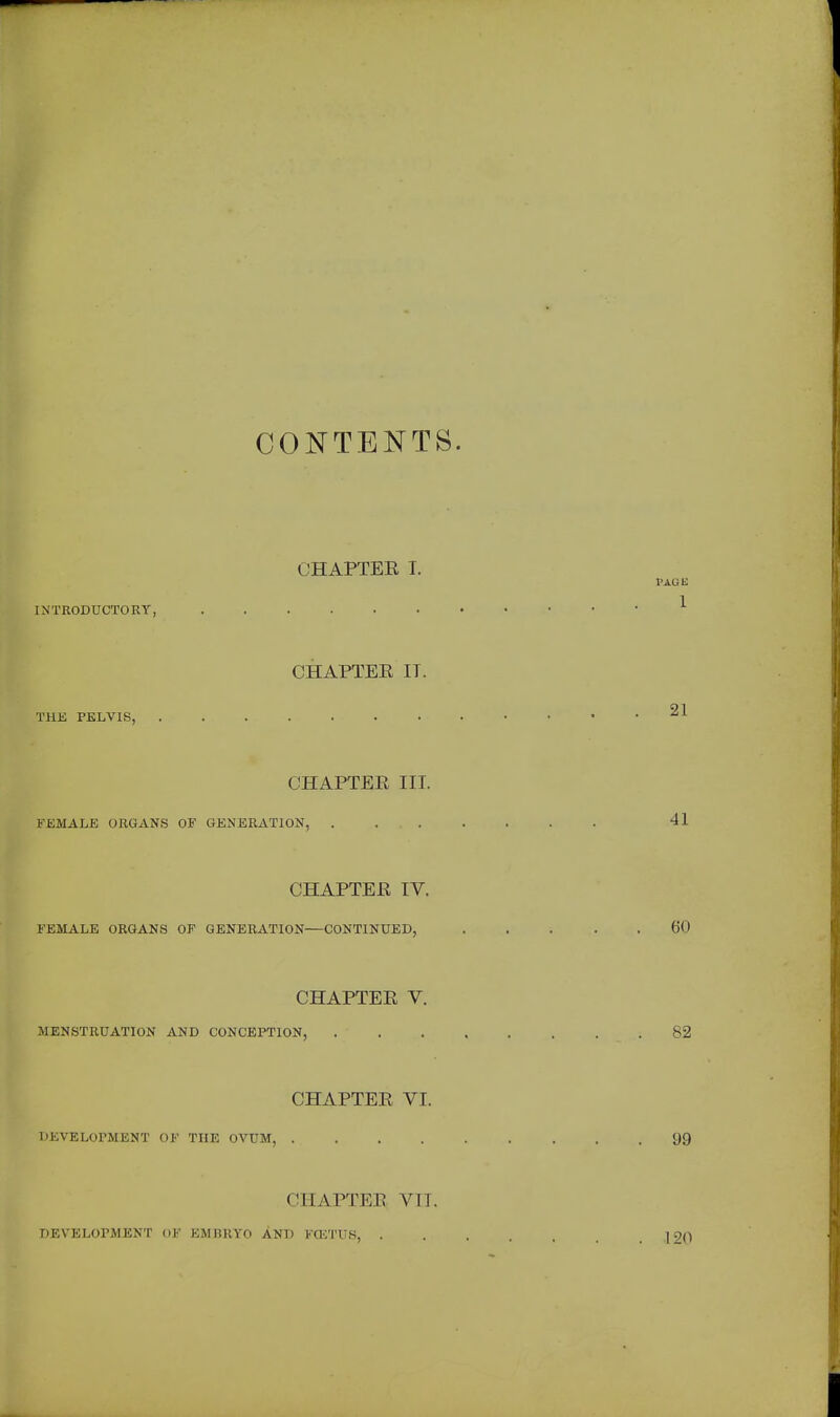 CONTENTS. CHAPTER T. INTRODUCTORY, CHAPTER IT. CHAPTER III. FJCMALB ORGANS OF GENERATION, . ... CHAPTER IV. FEMALE ORGANS OF GENERATION—CONTINUED, CHAPTER V. >N, . CHAPTER VI. DEVELOPMENT OF THE OVUM, .... CHAPTER VII. DEVELOPMENT OF EMBRYO AND KOCTUS, .