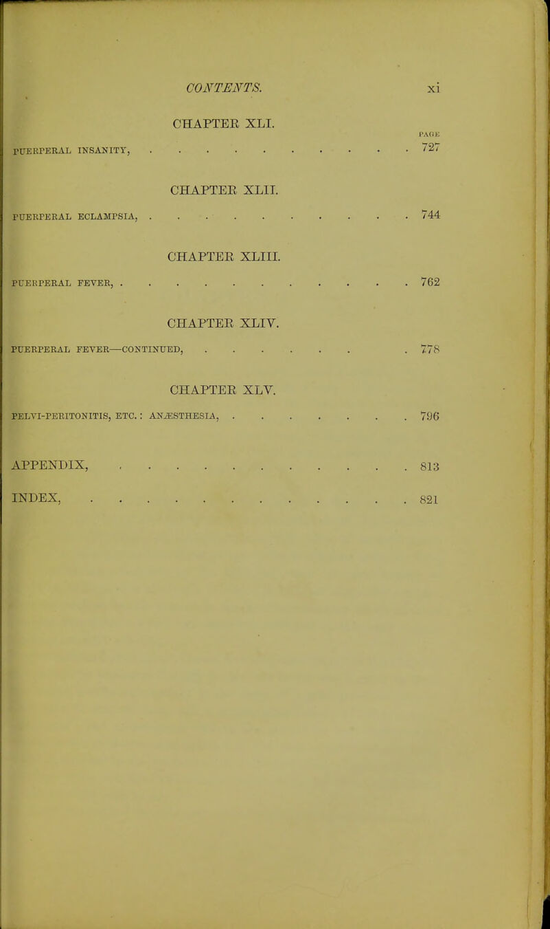 CHAPTER XLI. PAOE riTERrEIUlL INSANITY, 727 CHAPTER XLII. rUERPERAL ECLAMPSIA, 744 CHAPTER XLIII. PUERPERAL FEVER, 762 CHAPTER XLIV. PUERPERAL FEVER—CONTINUED, . 778 CHAPTER XLV. PELVI-PERITONITIS, ETC. : ANESTHESIA, 7.96 APPENDIX, 813