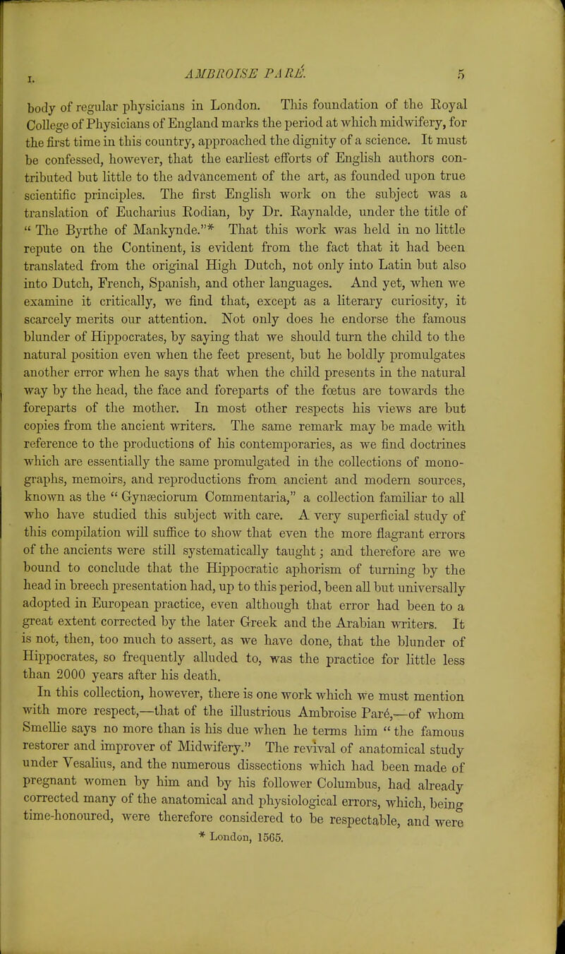 body of regular physicians in London. This foundation of the Eoyal College of Physicians of England marks the period at which midwifery, for the first time in this country, approached the dignity of a science. It must be confessed, however, that the earliest efforts of English authors con- tributed but little to the advancement of the art, as founded upon true scientific principles. The first English work on the subject was a translation of Eucharius Eodian, by Dr. Eaynalde, under the title of  The Byrthe of Mankynde.* That this work was held in no little repute on the Continent, is evident from the fact that it had been translated from the original High Dutch, not only into Latin but also into Dutch, French, Spanish, and other languages. And yet, when we examine it critically, we find that, except as a literary curiosity, it scarcely merits our attention. Not only does he endorse the famous blunder of Hippocrates, by saying that we should turn the child to the natural position even when the feet present, but he boldly promulgates another error when he says that when the child presents in the natural way by the head, the face and foreparts of the foetus are towards the foreparts of the mother. In most other respects his views are but copies from the ancient writers. The same remark may be made with reference to the productions of his contemporaries, as we find doctrines which are essentially the same promulgated in the collections of mono- graphs, memoirs, and reproductions from ancient and modern sources, known as the  Gynseciorum Commentaria, a collection familiar to all who have studied this subject with care. A very superficial study of this compilation will sufiice to show that even the more flagrant errors of the ancients were still systematically taught; and therefore are we bound to conclude that the Hij)pocratic aphorism of turning by the head in breech presentation had, up to this period, been all but universally adopted in European practice, even although that error had been to a great extent corrected by the later Greek and the Arabian writers. It is not, then, too much to assert, as we have done, that the blunder of Hippocrates, so frequently alluded to, was the practice for little less than 2000 years after his death. In this collection, however, there is one work which we must mention with more respect,—that of the illustrious Ambroise Par6,—of whom Smellie says no more than is his due when he terms him  the famous restorer and improver of Midwifery. The revival of anatomical study under Vesalius, and the numerous dissections which had been made of pregnant women by him and by his follower Columbus, had already corrected many of the anatomical and physiological errors, which, being time-honoured, were therefore considered to be respectable, and were * London, 1565.