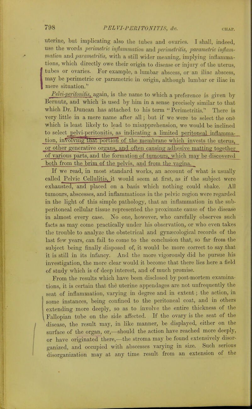 uterine, but implicating also the tubes and ovaries. I shall, indeed, use the words penmetrk injlammation and perimetritis, parametric inflam- mation and parametritis, with a still vrider meaning, implying inflamma- tions, which directly owe their origin to disease or injury of the uterus, tubes or ovaries. For example, a lumbar abscess, or an iliac abscess, may be perimetric or parametric in origin, although lumbar or iliac in mere situation. ^Pelviperitonitis, again, is the name to which a preference is given by Bernutz, and which is used by him in a sense precisely similar to that which Dr. Duncan has attached to his term  Perimetritis. There is very little in a mere name after all; but if we were to select the one which is least likely to lead to misapprehension, we would be inclined to select pelvi-peritouitis, as indicating a limited peritoneal inflamma- tion, involving tnat portion of the membrane which invests the uterus, or other generative organs, and often causing adhesive matting together of various parts, and the formation of tumours, which may be discovered^ both from the brim of the pelvis, and from the vagina. ^ If we read, in most standard works, an account of what is usually called Pelvic Cellulitis, it would seem at first, as if the subject were exhausted, and placed on a basis which nothing could shake. All tumours, abscesses, and inflammations in the pelvic region were regarded in the light of this simple pathology, that an inflammation in the sub- peritoneal cellular tissue represented the proximate cause of the disease in almost every case. No one, however, who carefully observes such facts a.s may come practically under his observation, or who even takes the trouble to analyze the obstetrical and gynaecological records of the last few years, can fail to come to the conclusion that, so far from the subject being finally disposed of, it would be more correct to say that it is still in its infancy. And the more vigorously did he pursue his investigation, the more clear would it become that there lies here a field of study which is of deep interest, and of much promise. From the results which have been disclosed by post-mortem examina- tions, it is certain that the uterine appendages are not unfrequently the seat of inflammation, varying in degree and in extent; the action, in some instances, being confined to the peritoneal coat, and in others extending more deeply, so as to involve the entire thickness of the ^ Fallopian tube on the side affected. If the ovary is the seat of the disease, the result may, in like manner, be displayed, either on the surface of the organ, or,—should the action have reached more deeply, or have originated there,—the stroma may be found extensively disor- ganized, and occupied with abscesses varying in size. Such serious disorganization may at any time result from an extension of the