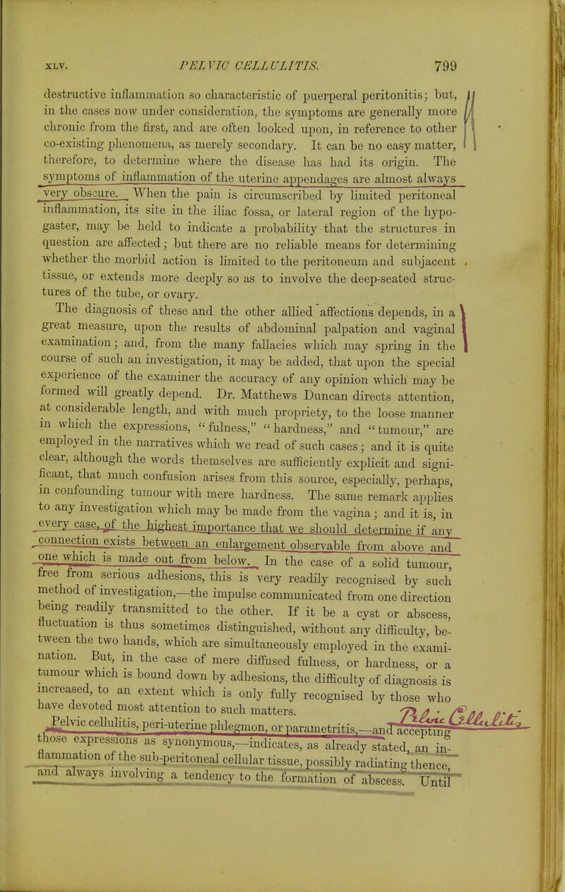 destructive iuflammation so characteristic of puerperal peritonitis; but, i in the cases now under consideration, the symptoms are generally more chronic from the first, and are often looked upon, in reference to other co-existing phenomena, as merely secondary. It can be no easy matter, therefore, to determine where the disease has had its origin. The jymptoms of inflammation of the uterine appendages are almost always j^ery obscure. When the pain is circumscribed by limited peritoneal inflammation, its site in the iliac fossa, or lateral region of the hypo- gaster, may be held to indicate a probability that the structures in question are aff'ected; but there are no reliable means for determining whether the morbid action is limited to the peritoneum and subjacent , tissue, or extends more deeply so as to involve the deep-seated struc- tures of the tube, or ovary. The diagnosis of these and the other allied'aff'ections depends, in a \ great measure, upon the results of abdominal palpation and vaginal I examination; and, from the many fallacies which may spring in the 1 course of such an investigation, it may be added, that upon the special experience of the examiner the accuracy of any opinion which may be formed ^ will greatly depend. Dr. Matthews Duncan directs attention, at considerable length, and with much propriety, to the loose manner m which the expressions, fulness, hardness, and tumour, are employed in the narratives which we read of such cases; and it is quite clear, although the words themselves are sufiiciently explicit and signi- ficant, that much confusion arises from this source, especially, perhaps, m confounding tumour with mere hardness. The same remark applies to any investigation which may be made from the vagina; and it is, in jvery_case,^f the highe^tjmportance that we should determine \i_^yv^ ^mction^sts between an_enlargement observable from above and one which is made out from below._^ Inlhe case of a solid t.nmnnr free from serious adhesions, this is very readHy recognised by such method of investigation,—the impulse communicated from one direction being readily transmitted to the other. If it be a cyst or abscess, fluctuation is thus sometimes distinguished, without any difiiculty, be- tween the two hands, which are simultaneously employed in the exami- nation. But, m the case of mere diffused fulness, or hardness, or a tumour which is bound down by adhesions, the difficulty of diagnosis is increased, to an extent which is only fully recognised by those who have devoted most attention to such matters 7> / * ^Ivic cellulitis, peri-uterine phlegmon, or parametriti..^-.nT^^ those expressions as synonymous,-indicates, as already stated, an in Jlammation of the sub-peritoneal.cellular tissue, possibly va<liatin<^ thence ^aMjlways involving a tendency to tlie formation of abscess! Until'