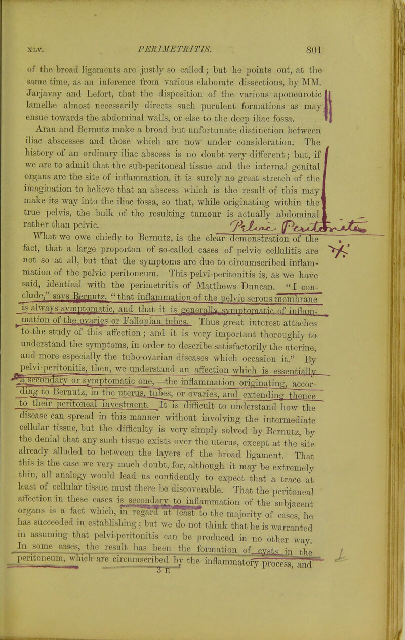 of tho broad lig.amcnts are justly so called; but he points out, at the same tune, as an inference from various elaborate dissections, by MM. Jarjavay and Lefort, that the disposition of the various aponeurotic! lamellre almost necessarily directs such purulent formations as may ensue towards the abdominal walls, or else to the deep iliac fossa. Aran and Bernutz make a broad but unfortunate distinction between iliac abscesses and those which are now under consideration. The liistory of an ordinary iliac abscess is no doubt very different; but, if / we are to admit that the sub-peritoneal tissue and the internal genital | organs are the site of inflammation, it is surely no great stretch of the I imagination to believe that an abscess which is the result of this may make its way into the iliac fossa, so that, while originating within the true pelvis, the bulk of the resulting tumour is actually abdominal , rather than pelvic. T^M^ Pt^M^iiriiJ^ What we owe chiefly to Beruutz, is the clear demonstration of the fact, that a large proporton of so-called cases of pelvic cellulitis are not so at all, but that the symptoms are due to circumscribed inflam- mation of the pelvic peritoneum. This pelvi-peritonitis is, as we have said, identical with the perimetritis of Matthews Duncan. I con- jilude, savs ^putz. that inflammation of the nel vie serous membrane IS always svmptomatic. and that it is gepera.llv .svmpt.nmnf.iV nf ^ mation of the ovar^gs or Fallopian tubes. Thus great interest attaches to the study of this afl'ection; and it is very important thoroughly to understand the symptoms, in order to describe satisfactorily the uterine, and more especially the tubo-ovarian diseases which occasion it. By pelviperitonitis, then, we understand an afl'ection which is essentially '^seconclaiy or symptomatic_£ue^—4hejnflfmm originating, accor^ ding to Sernutz, mthejiterus^jg^^^^^^ and extending thence to their peritoneal investment. It is difficult to understand how the disease can spread in this manner without involving the intermediate cellular tissue, but the difficulty is very simply solved by Bernutz, by the denial that any such tissue exists over the uterus, except at the site already alluded to between the layers of the broad ligament. That this is the case we very much doubt, for, although it may be extremely thin, all analogy would lead us confidently to expect that a trace at least of cellular tissue must there be discoverable. That the peritoneal affection in these cases is secondary to mflammation of the subjacent organs is a fact which, in regard ai Teail to the majority of cases he has succeeded in establishing; but we do not think that he is warranted in assuming that pelvi-peritonitis can be produced in no other way In some cases, the result has been the formation of s^-^^t^\yx i.l.i / ^peritoneum, -^n'gh^re circumscribed by the inflammato^oc^'and^'