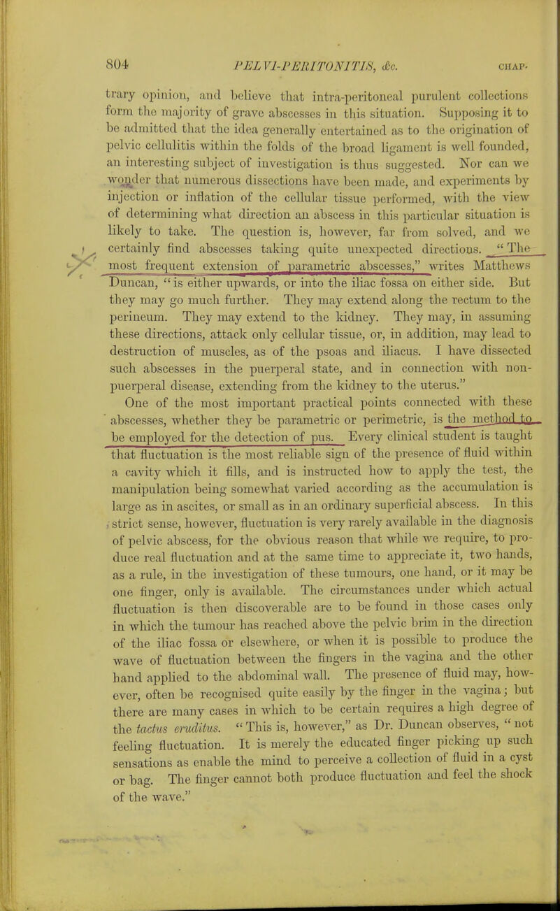 trary opinion, and Ijelieve that intra-peritoneal purulent collections form the majority of grave abscesses in this situation. Supposing it to be admitted that the idea generally entertained as to the origination of pelvic cellulitis within the folds of the broad litrament is well founded, an interesting subject of investigation is thus suggested. Nor can we wc^rjcler that numerous dissections have been made, and experiments by injection or inflation of the cellular tissue performed, with the view of determining what direction an abscess in this particular situation is likely to take. The question is, however, far from solved, and we certainly find abscesses taking quite unexpected directions.  The most frequent extension of parametric abscesses, Avrites Matthews Duncan,  is either upwards, or into the iliac fossa on either side. But they may go much further. They may extend along the rectum to the perineum. They may extend to the kidney. They may, in assuming these directions, attack only cellular tissue, or, in addition, may lead to destruction of muscles, as of the psoas and iliacus. I have dissected such abscesses in the puerperal state, and in connection with non- puerperal disease, extending from the kidney to the uterus. One of the most important practical points connected with these  abscesses, whether they be parametric or perimetric, is the methniij^Q. be employed for the detection of pus. Every clinical student is taught that fluctuation is the most reliable sign of the presence of fluid within a cavity which it fills, and is instructed how to apply the test, the manipulation being somewhat varied according as the accumulation is large as in ascites, or small as in an ordinary superficial abscess. In this /strict sense, however, fluctuation is very rarely available in the diagnosis of pelvic abscess, for the obvious reason that while we require, to pro- duce real fluctuation and at the same time to appreciate it, two hands, as a rule, in the investigation of these tumours, one hand, or it may be one finger, only is available. The circumstances under which actual fluctuation is then discoverable are to be found in those cases only in which the tumour has reached above the pelvic brim in the direction of the iliac fossa or elsewhere, or when it is possible to produce the wave of fluctuation between the fingers in the vagina and the other hand applied to the abdominal wall. The presence of fluid may, how- ever, often be recognised quite easily by the finger in the vagina; but there are many cases in which to be certain requires a high degree of the tadus eruditus.  This is, however, as Dr. Duncan observes,  not feeling fluctuation. It is merely the educated finger picking up such sensations as enable the mind to perceive a coUection of fluid in a cyst or bag. The finger cannot both produce fluctuation and feel the shock of the wave.