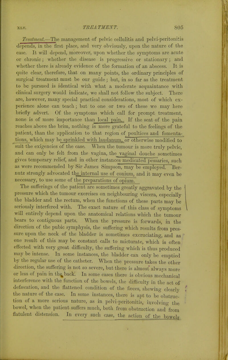 Treatmeni.—The management of pelvic cellulitis and pelvi-jDeritonitis depends, in the first place, and very obviously, upon the nature of the case. It will depend, moreover, upon Avhether the symj)toms are acute or chronic; Avhether the disease is progressive or stationary; and ■whether there is already evidence of the formation of an abscess. It is quite clear, therefore, that on many points, the ordinary principles of surgical treatment must be our guide; but, in so far as the treatment to be pursued is identical with what a moderate acquaintance with clinical surgery would indicate, we shall not follow the subject. There are, however, many special practical considerations, most of which ex- perience alone can teach; but to one or two of these we may here briefly advert. Of the symptoms which call for promjDt treatment, none is of more importance than local pain,.. If the seat of the pain reaches above the brim, nothing is more grateful to the feelings of the patient, than the application to that region of poultices and fomenta- tions, which may bejprinkled Avith laudanum,.or other^vise modified to suit the exigencies of the case. When the tumour is more truly pelvic, and can only be felt from the vagina, the_ vaginal douche sometimes gives temporary relief, and in other instanceTniedicated pessaries, such as were recommended by Sir James Simpson, may be~eniployed. Ber- nutz strongly advocated the_internal use of conium, and it may even be necessary, to use some of the preparations of opium. The sufferings of the patient are sometimes greatly aggravated by the pressure which, the tumour exercises on neighbouring viscera, especially the bladder and the rectum, when the functions of these parts may be seriously interfered with. The exact nature of tliis class of symptoms will entirely depend upon the anatomical relations which the tumour bears to contiguous parts. When the pressure is forwards, in the direction of the pubic symphysis, the suffering which results from pres- sure upon the neck of the bladder is sometimes excruciating, and as ■ one result of this may be constant calls to micturate, which is often effccted with very great difficulty, the suff'ering which is thus produced may be intense. In some instances, the bladder can only be emptied by the regular use of the catheter. Wlien the pressure takes the other direction, the suff'ering is not so severe, but there is almost always more or less of pain in th^back: In some cases there is obvious mechanical interference with the function of the bowels, the diflSculty in the act of defsecation, and the flattened condition of the faeces, shewing clearly the nature of the case, In some instances, there is apt to be obstruc- tion of a more serious nature, as in pelvi-peritonitis, involving the bowel, when the patient suff'ers much, both from obstruction and\om flatulent distension. In every such case, the actioji of the bowel;^.