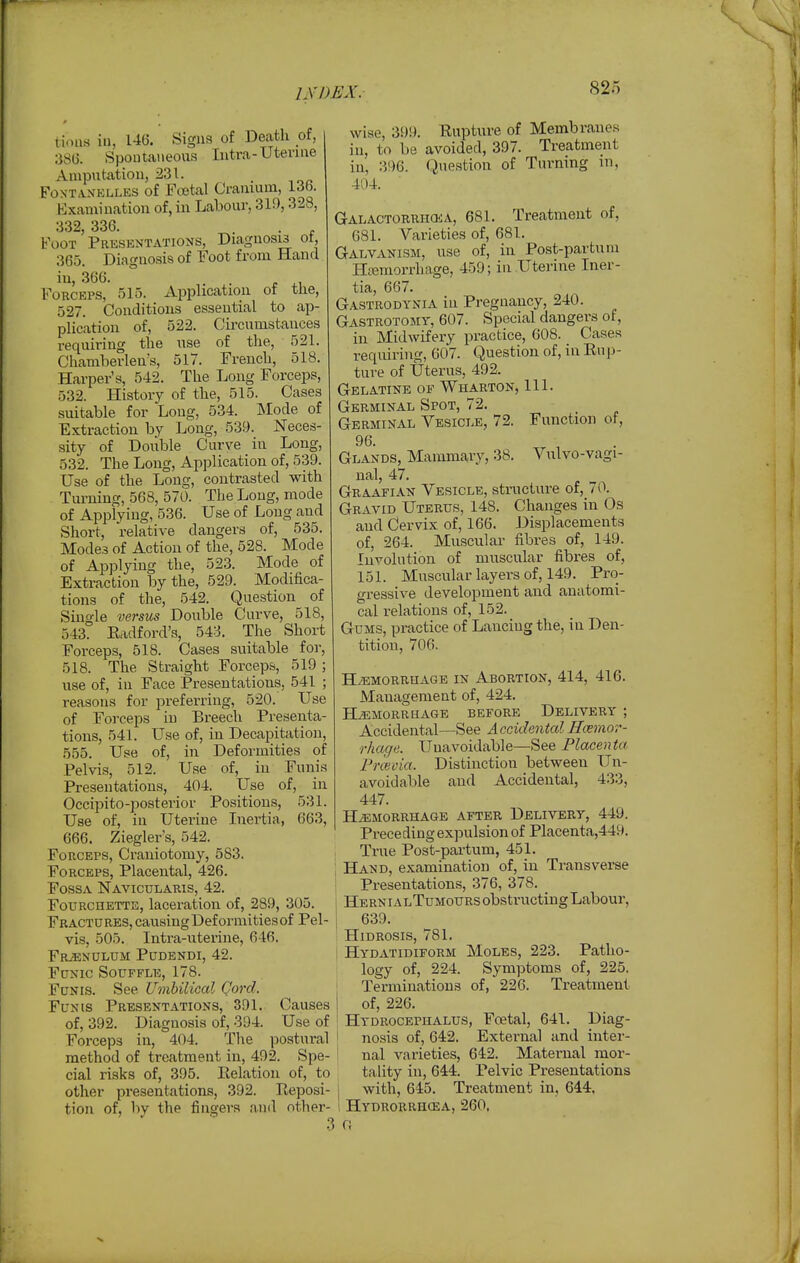 tioiis ill, 146. Signs of Decxth oi, 38G. Spontaneous Intra-Utevine Amputatiou, 231. _ FoxTANKLLES of FcBtal Craiuum, 13fa. Examination of, in Labour, 319,328, 332 336. Foot ' Presentations, Diagnosis of, 365. Diagnosis of Foot from Hand in, 366. . . ^, Forceps, 515. Application of the, 527. Conditions essential to ap- plication of, 522. Circumstances requiring the use of the, 521. Chamherlen's, 517. French, 518. Harper's, 542. The Long Forceps, 532. History of the, 515. Cases suitable for Long, 534. ]SIode of Extraction by Long, 539. Neces- sity of Double Curve in Long, 532. The Long, Application of, 539. Use of the Long, contrasted with Turning, 568, 570. The Long, mode of Applying, 536. Use of Long and Short, relative dangers of, 535. Modes of Action of the, 528. Mode of Applying the, 523. Mode of Extraction by the, 529. Modifica- tions of the, 542. Question of Single versus Double Curve, 518, 543. Eadford's, 543. The Short Forceps, 518. Cases suitable for, 518. The Straight Forceps, 519 ; use of, in Face Presentations, 541 ; reasons for preferring, 520. Use of Forceps in Breech Presenta- tions, 541. Use of, in Decapitation, 555. Use of, in Deformities of Pelvis, 512. Use of, in Funis Presentations, 404. Use of, in Occipito-posterior Positions, 531. Use of, in Uterine Inertia, 663, 666. Ziegler s, 542. Forceps, Craniotomy, 583. Forceps, Placental, 426. Fossa Navicularis, 42. Fourchette, laceration of, 289, 305. Fractures, causingDeformitiesof Pel- vis, 505. Intra-uterine, 646. FRiENULUM PUDENDI, 42. Funic Souffle, 178. Funis. See Umbilical Qord. Funis Presentations, 391. Causes of, 392. Diagnosis of, 394. Use of Forceps in, 404. The postural method of treatment in, 492. Spe- cial risks of, 395. Relation of, to other presentations, 392. Reposi- tion of, by the fingers and other- wise, 399. Rupture of Membranes in, to be avoided, 397. Treatment in, 396. Question of Turning in, 404. GALACTORRHOiA, 681. Treatment of, 681. Varieties of, 681. Galvanism, use of, in Post-partum Htemorrhage, 459; in Uterine Iner- tia, 667. Gastrodynia in Pregnancy, 240. Gastrotomt, 607. Special dangers of, in Midwifery practice, 608. Cases requiring, 607. Question of, in Rup- ture of Uterus, 492. Gelatine of AVharton, 111. Germinal Spot, 72. Germinal Vesicle, 72. Function of, 96. Glands, Mammary, 38. Vulvo-vagi- nal, 47. Graafian Vesicle, structure of, 70. Gravid Uterus, 148. Changes in Os and Cervix of, 166. Displacements of, 264. Muscular fibres of, 149. luvolution of muscular fibres of, 151. Muscular layers of, 149. Pro- gressive development and anatomi- cal relations of, 152. Gums, practice of Lancing the, in Den- tition, 706. HAEMORRHAGE IN ABORTION, 414, 416. Management of, 424. BDeMORRHAGE BEFORE DELIVERY ; Accidental—See AccidentalIli-emor- rhage. Unavoidable—See Placenta Frceoia. Distinction between Un- avoidable and Accidental, 433, 447. HEMORRHAGE AFTER DELIVERY, 449. Prece ding expulsion of Placenta,449. True Post-pai-tum, 451. ; Hand, examination of, in Transverse 1 Presentations, 376, 378. _ i Herni alTumours obstructing Labour, I 639. HiDROsis, 781. i Hydatidiform Moles, 223. Patho- logy of, 224. Symptoms of, 225. Terminations of, 226. Treatment of, 226. Hydrocephalus, Foetal, 641. Diag- nosis of, 642. External and inter- nal varieties, 642. Maternal mor- tality in, 644. Pelvic Presentations with, 645. Treatment in, 644, Hydrgrrhoea, 260. a