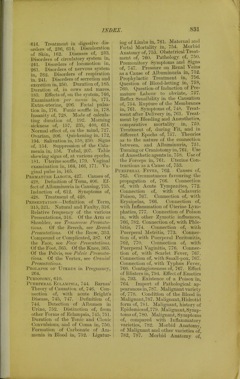 •614. Treatment in digesth-o dis- orders of, 236, 614. Discolovatioii of Skin, ]62. Diseases of, 233. Disordei-s of circulatory system in, 241. Disorders of locomotion in, 261. Disorders of nervous system in, 262. Disorders of respiration in. 241. Disorders of secretion and excretion in, 250. Duration of, 185. Duration of, in cows and mares. 185. Effects of, on the system, 746, Examination per unum in, 171, Extra-uterine, 206. Foetal pulsa- tion in, 176. Funic souffle in, 178. Insanity of, 72,8. Mode of calcula- ting duration of, 192. Morning sickness of, 157, 2.35, 408, 614. Normal effect of, on the mind, 727. Ovarian, 206. Quickening in, 172, 194. Salivation in, 158, 250. Signs of, 154. Suppression of the Cata- meuia in, 156. Tubal, 207. Table shewing signs of, at various epochs, 181. Uterine souffle, 179. Yaginal examination in, 164, 166, 171. Va- ginal pulse in, 165. Premature Labour, 427. Caiises of, 428. Definition of Term, 406. Ef- fect of Albuminuria in Causing, 755. Induction of, 612. Svmptoms of, 428. Treatment of, 428. Presentation—Definition of Term, 315, 321. Natural and Faulty, 316. Relative frequency of the various Presentations, 316. Of the Arm or Shoulder, see Transverse Presenta- tions. Of the Bi-eecli, see Breech Presentations. Of the Brow, 353. Compound or Complicated, 387. Of the Face, see Face Presentations. Of the Foot, 365. Of the Knee, 365. Of the Pelvis, see Pelinc Presenta- tions. Of the Vertex, see Cranial Presentations. Prolapse of Uterus in Pregnancy, 264. PUBIOTOMV, 610. Puerperal Eclampsia, 744. Barnes' Theoiy of Causation of, 746. Con- nection of, with acute Bi-ight's Disease, 745, 747. Definition of, 744. Detection of Albumen in Urine, 752. Distinction of, from other Forms of Eclamjjsia, 7-15, 751. Duration of the Tonic and Clonic Convulsions, and of Coma in, 750. Formation of Carbonate of Am- monia in Blood in, 752. Ligatux'- ing of Limbs in, 761. Maternal and Fa^tal Mortality in, 754. Morbid Anatomy of, 753. Obstetrical Treat- ment of, 760. Pathology of, 750. Premonitory Symptoms and Signs of, 747. Pressure on Eenal Veins as a Cause of Albuminuria in, 752. Prophylactic Ti-eatment in, 756. Question of Blood-letting in, 758, 760. Question-of Induction of Pre- mature Labour to obviate, 757. Eetlex Seusiljility in the Causation of, 754. Eupture of the Membranes in, 761. Symptoms of, 748. Treat- ment after Deliveiy in, 761. Treat- ment by Bleeding and Anresthetics, comparative mortality in, 759. Treatment of, during 'Fit, and in different Epochs of, 757. Theories as to the nature of the comaectiun between, and Albuminuria, 751. Turning or Craniotomy in, 761. LTse of Anfesthetic agents in, 758. Use of the Forceps in, 761. Uterine Con- tractions as a Cause of, 753. Puerperal Fever, 762. Causes of, 765. Circumstances favouring the propagation of, 766. Connection of, with Acute Tympanites, 772. Connection of, with Cadaveric Poison, 767. Connection of, with Erysipelas, 766. CVmnection of, with Inflammation of Uterine Lym- phatics, 777. Connection of Poison in, with other Zymotic influences, 766, 782. Connection of, with Phle- bitis, 774. Connection of, with Puerjieral Metritis, 773. Connec- tion of, with Puerperal Peritonitis, 762, 770. Connection of, with Puerperal Vaginitis, 776. Connec- tion of, W'ith Scarlet Fever, 767. Connection of, with Small-pox, 767. Connection of, with Typhus Fever, 766. Contagiousness of, 767. Effect of Blisters in, 794. Effect of Emetics in, 793. Existence of a Poison in, 764. Import of Pathological ap- peai'ances in, 787. Malignant variety of, 778. Condition of the Blood iii Maliguant,787. MaUgnant, Hidrotid form of, 781. Malignant, history of Epidemicsof,779. Malignant,Symp- toms of, 780. Malignant, Symptoms of, compared witli Inflammatory varieties, 782. Morbid Anatomy, of Malignant and other vaiieties of, 782, 787. Morbid Anatomy of,