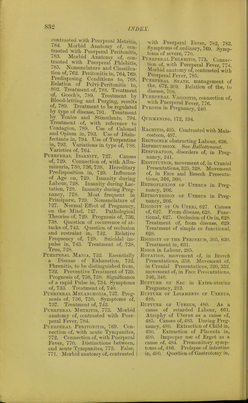 coiitrawied willi PueipeiJil Metritis 784. Morbid Auatojny of, con- trasted with Puerperal Peritouitia, 783. Morbid Anatomy (jf, con- trasted witli Pnerjjeral Phlebitis, 785. Nonienclatui'e and Classifica- tion of, 762. Peritonitis in, 764, 769. Predisposing Conditions to, 768. Eelation of Pelvi-Peritonitis to, 802. Treatment of, 788. Treatment of, Gooch's, 789. Treatment by Blood-letting and Purging, results of, 789. Treatment to be regulated by type of disease, 791. Treatment by Tonics and Stimulants, 794. Treatment of, with reference to Contagion, 789. Use of Calomel and Opium in, 793. Use of Disin- fectants in, 794. Use of Turjjentine in, 793. Variations in type of, 788. Varieties of, 764. Puerperal Insanity, 727. Causes of, 729. Connection of, with Albu- minuria, 730, 736, 738. Hereditary Predisposition in, 729. luiluence of Age on, 729. Insanity during Labour, 728. Insanity during Lac- tation, 728. Insanity'duriug Preg- nancy, 728. Most frequent in Primiparaj, 729. Nomenclature of 727. Normal Effect of Pregnancy, on the Mind, 727. Pathological Theories of, 729. Prognosis of, 736, 738. Question of recurrence of at- tacks of, 743. Question of seclusion and restraint in, 742. Relative Frequency of, 729. Suicidal im- pulse in, 743. Tiealnient of, 738. True, 728. PuEKPERAL Mania, 732. Es.sentially a Disease of Exhaustion, 732. Phrenitis, to be distinguished from, 732. Preventive Treatment of 739. Prognosis of, 736, 738. Significance of a rapid Pulse in, 734. Svmptoms of, 733. Treatment of, 74t). Puerperal Melancholia, 737. Prog- nosis of, 736, 738. Svmptoms of, I 737. Treatment of, 743. Puerperal Metritis, 773. Morbid anatomy of, contrasted with Puer- peral Fever, 784. Puerperal Peritonitis, 769. Con- nection of, with acute Tympanites, 772. Connection of, with Puerperal Fever, 770. Distinctions between, and acute Tympanites, 773. False, 771. Morbid anatomy of, contrasted I with Puei^jeral Fever, 782, 783. I Symptoms of ordinary, 769. Symp- toms of severe, 770. Puerperal PiiLEHiTis, 773. Connec- tion of, with Puerperal Fever, 774. Morbid anatomy of, contrasted with Pueqieral Fever, 785. Puerperal State, management of the, 672, 309. Eelation of the, to disease, 708. Puerperal Vaginitis, connection of. with Puerperal Fever, 776. Pyrosis in Pi'egnaucy, 240. Quickening, 172, 194. Eachitis, 495. Contrasted with Mala- costeon, 497. Eectocele obstructing Labour, 636. Eepercussion. See Ballottement. Eespiration, disorders of, in Preg- nancy, 241. Restitution, movement of, in Cranial Presentations, 325, 328. Movement of, in Face and Breech Presenta- tions, 346, 360. ! Eetroflexion of 'Uterus in Preg- nancy, 266. Retroversion of Uterus in Preg- nancy, 266. Eigidity or Os Uteri, 627. Causes of, 627. From disease, 628. Func- ' tional, 627. Occlusion of Os in, 628. I Treatment of, from disease, 629. Treatment of simple or functional, 628. Rigidity of the Perineum, 305, 63t>. Treatment in, 631. Rigor in Labour, 285. Rotation, movement of, in Bicech Presentations, 359. Movement of, in Cranial Presentations, 320, 332. movement of, in Face Presentations, 346, 348. Rupture of Sac in Extra-uterine Pregnancy, 213. Rupture of Ligaments cf Uterus, 488. Rupture of Uterus, 480. As a cause of ret ai ded Labour, 661. Atrophy of Uterus as a cause of, 485. Causes of, 483. During Preg- nancy, 480. Extraction of Child in, 490. Extraction of Placenta in, 490. Impio]3er use of Ergot as a cause of, 484. Premonitoiy syni])- toms of, 486. Pi-olapse of intestine in, 490. Question of Gastrotomy in.