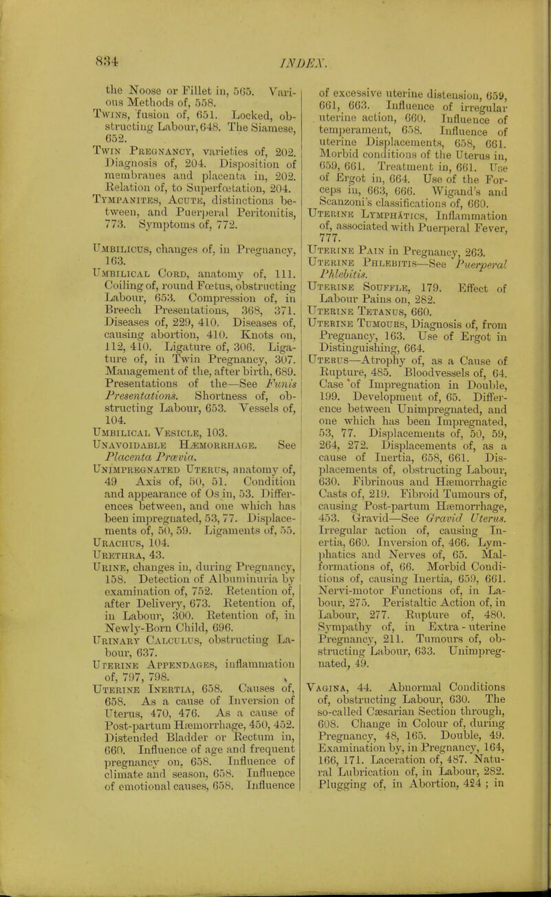 the Noose or Fillet in, 505. V^ari- ons Methods of, 558. Twixs, fusion of, 051. Locked, ob- striictiug Labour, 648. The Siamese 652. Twin Pregnancy, varieties of, 202. Diagnosis of, 204. Disposition of membranes and placenta in, 202. Relation of, to Superfnotation, 204. Tympanites, Acute, distinctions be- tween, and Puerperal Peritonitis, 773. Symptoms of, 772. Umbilicus, changes of, in Pregnancy, 163. Umbilical Cord, anatomy of, 111. Coiling of, round Foetns, obstructing Labour, 653. Compression of, in Breech Presentations, 368, 371. Diseases of, 229, 410. Diseases of, causing abortion, 410. Knots on, 112, 410. Ligature of, 306. Liga- ture of, in Twin Pregnancy, 307. Management of the, after birth, 689. Presentations of the—See Ftmis ] Presentations. Shortness of, ob- I structing Labour, 653. Ve.ssela of, 104. Umbilical Vesicle, 103. ^ Unavoidable Hemorrhage. See ! Placenta Prcevia. Unimpregnated Uterus, anatomy of, 49 Axis of, 50, 51. Condition and appearance of Os in, 53. Differ- ences between, and one which has been impregnated, 53, 77. Disjjlace- . ments of, 50, 59. Ligaments of, 55. , Urachus, 104. Urethra, 43. Urine, changes in, during Pregnancy, 158. Detection of Albuminuria by i examination of, 752. Retention of, after Delivery, 673. Retention of, in Labour, 300. Retention of, in Newly-Born Child, 696. Urinary Calculus, obstructing La- bonr, 637. Uterine Appendages, inflammation of, 797, 798. Uterine Inertia, 658. Causes of, 658. As a cause of Inversion of Uterus, 470, 476. As a cause of Post-partum Hjiemorrhage, 450, 452. Distended Bladder or Rectum in, 660. Influence of age and frequent pregnancy on, 658. Influence of climate and season, 658. Influence of emotional causes, 658, Influence of excessive uterine distension, 659, 061, 663. Influence of irregular uterine action, 660. Influence of tem])erament, 658. Influence of uterine Displacements, 658, 661. Morbid conditions of the Uterus in, 059, 661. Treatment in, 601. Une of Ergot in, 064. Use of the For- ceps in, 663, 666. Wigand's and Scanzoni's classifications of, 660. Uterine Lymphatics, Inflammation of, associated with Puerperal Fever, 777. Uterine Pain in Pregnancy, 263. Uterine Phlebitis—See Puerperal ! Phlebitis. Uterine Souffle, 179. Effect of Labour Pains on, 282. Uterine Tetanus, 660. Uterine Tumours, Diagnosis of, from Pregnane}-, 163. Use of Ergot in Distinguishing, 664. Uterus—Atrophy of, as a Cause of Rupture, 485. Bloodvessels of, 64. Case *of Impregnation in Double, 199. Development of, 65. Diffei-- ence between LTnimpregnated, and one which has been Impregnated, 53, 77. Displacements of, 50, 59, 264, 272. Displacements of, as a cause of Inertia, 658, 661. Dis- placements of, obstructing Labour, 630. Fibrinous and Hsemorrhagic Casts of, 219. Fibroid Tumours of, causing Post-jjartum Haemorrhage, 453. Gravid—See Gravid Uterus. Irregular action of, causing In- ertia, 660. Inversion of, 466. Lym- ])hatics and Nerves of, 65. Mal- formations of, 66. Moi'bid Condi- tions of, causing Inertia, 659, 661. Nervi-motor Functions of, in La- bour, 275. Peristaltic Action of, in Labour, 277. Rupture of, 480. Sympathy of, in Extra - uterine Pregnancy, 211. Tumours of, ob- structing Labour, 633. Unimjireg- nated, 49. Vagina, 44. Abnormal Conditions of, obstructing Labour, 630. The so-called Caesarian Section through, 608. Change in Colour of, durhig Pregnancy, 48, 165. Double, 49. Examination by, in Pi-egnancy, 164, 166, 171. Laceration of, 487. Natu- ral Lubrication of, in Labour, 282. Plugging of, in Abortion, 424 ; in