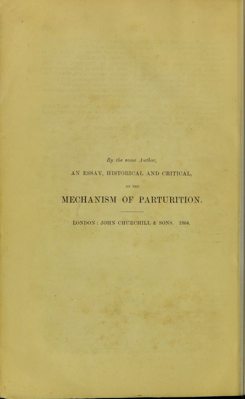 By the snnie Author, AN- ESSAY, IITSTORTCAL AND CRITICAL, ON THE MECHANISM OF PARTURITION. LONDON : JOHN CHURCHILL & SONS. 18C4.