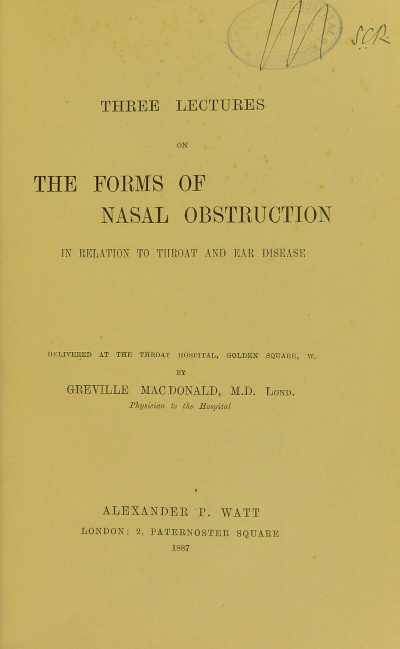 ScA THEEE LECTURES ON THE FORMS OF NASAL OBSTEUCTION IN EELATION TO THROAT AND EAR DISEASE DELIVERED AT THE THROAT HOSPITAL, GOLDEN SQUARE, W. BY GEEVILLE MAC DONALD, M.D. Lond. Physician to the Hosintal ALEXANDEK P. WATT LONDON: 2, PATERNOSTEE SQUARE 1887