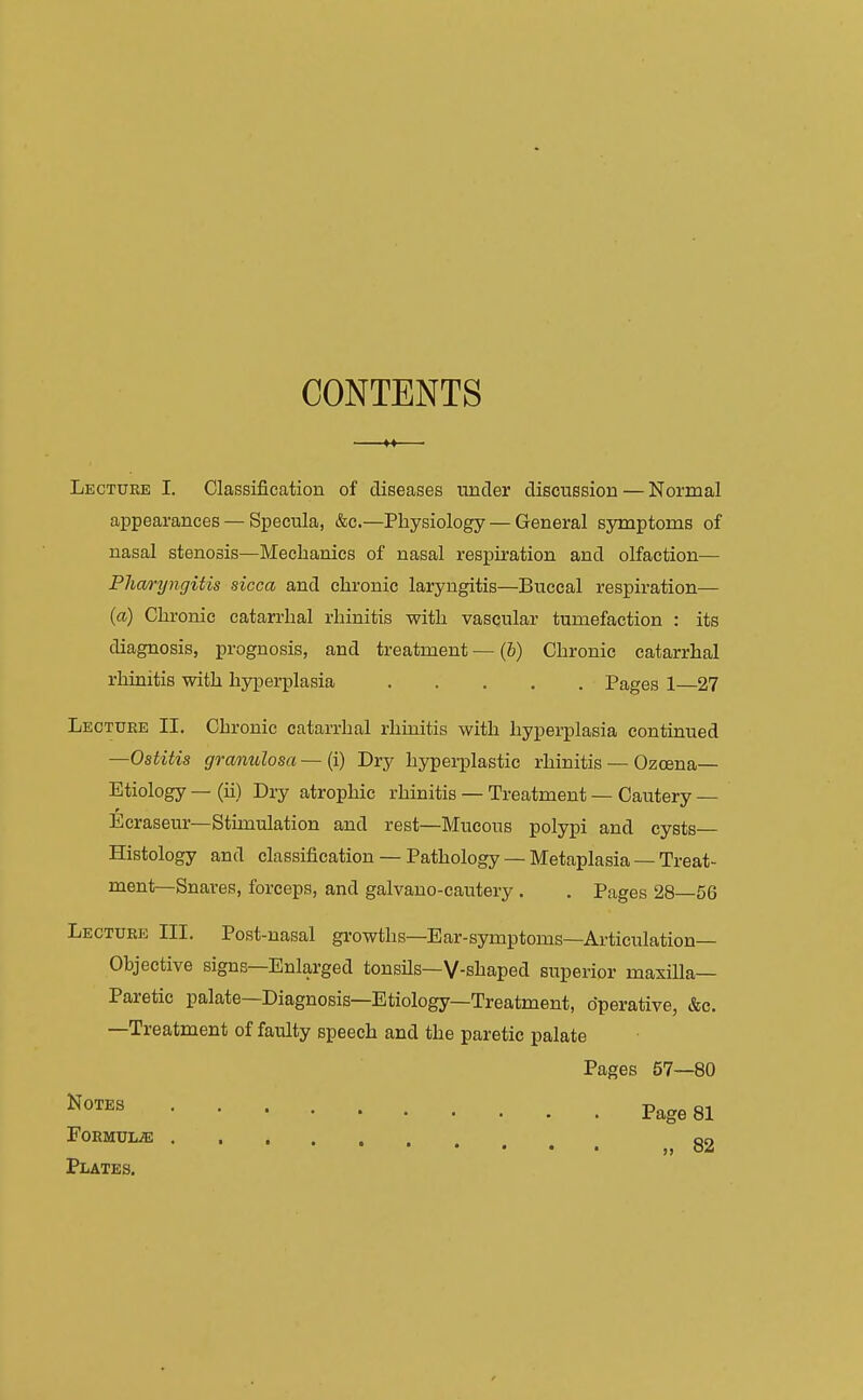CONTENTS Lecture I. Classification of diseases under discussion — Normal appearances — Specula, &c.—Physiology — General symptoms of nasal stenosis—Mechanics of nasal respiration and olfaction— Pharyngitis sicca and chronic laryngitis—Buccal respiration— (a) Chronic catarrhal rhinitis with vascular tumefaction : its diagnosis, prognosis, and treatment — (6) Chronic catarrhal rhinitis with hyperplasia Pages 1—27 Lecture II. Chronic catarrhal rhinitis with hyperplasia continued —Ostitis granulosa — (i) Dry hyperplastic rhinitis — Ozcena— Etiology — (ii) Dry atrophic rhinitis — Treatment — Cautery — Ecraseur—Stimulation and rest—Mucous polypi and cysts— Histology and classification — Pathology — Metaplasia — Treat- ment—Snares, forceps, and galvano-cautery . . Pages 28—56 Lecture III. Post-nasal growths—Ear-symptoms—Articulation— Ohjective signs—Enlarged tonsils—V-shaped superior maxilla— Paretic palate—Diagnosis—Etiology—Treatment, operative, &c. —Treatment of faulty speech and the paretic palate Pages 57—80 Notes FOEMULiE Plates. Page 81 » 82