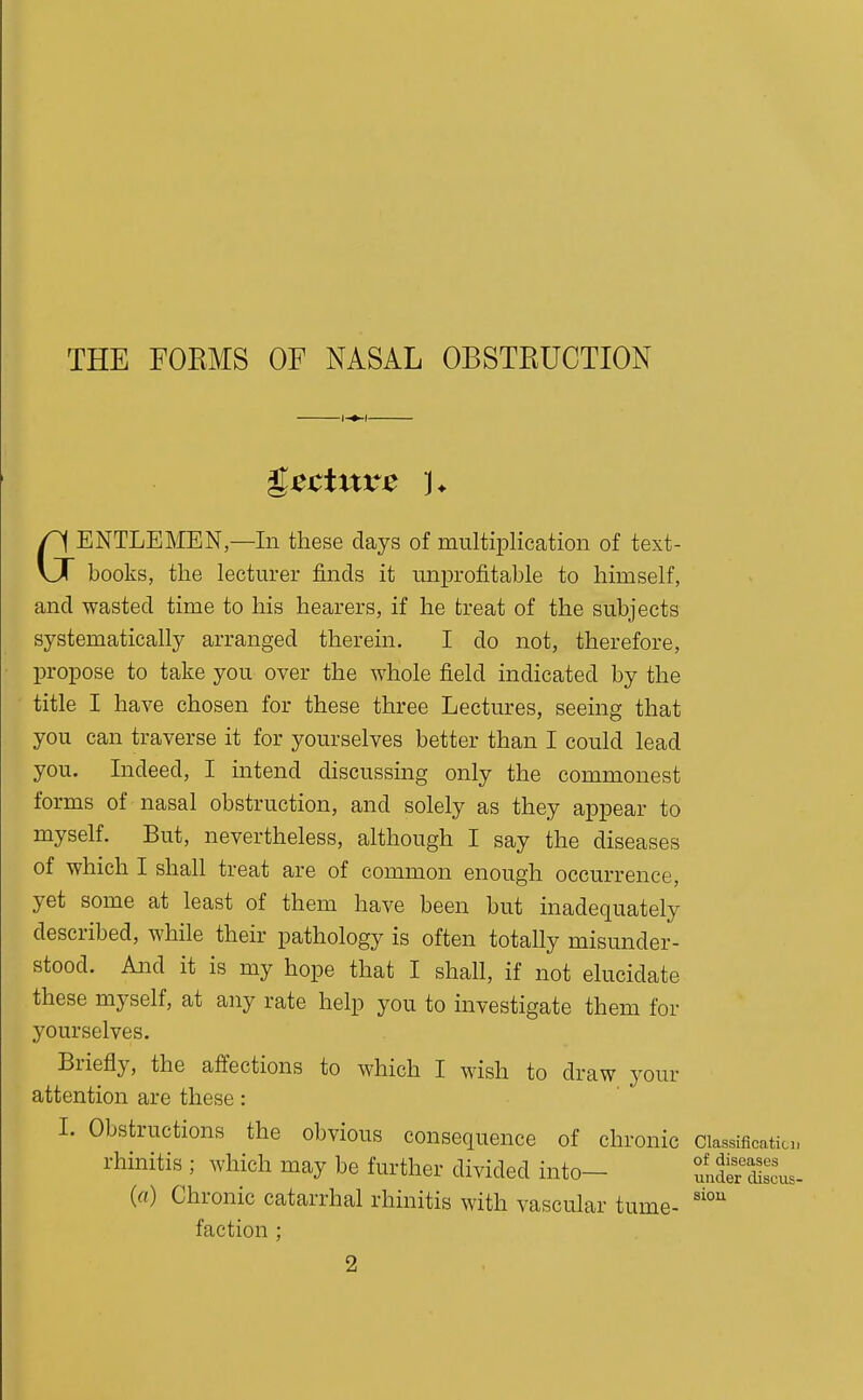 THE FOEMS OF NASAL OBSTKUCTION •I- GENTLEMEN—In these days of multiplication of text- books, the lecturer finds it unprofitable to himself, and wasted time to his hearers, if he treat of the subjects systematically arranged therein. I do not, therefore, propose to take you over the whole field indicated by the title I have chosen for these three Lectures, seeing that you can traverse it for yourselves better than I could lead you. Indeed, I intend discussing only the commonest forms of nasal obstruction, and solely as they appear to myself. But, nevertheless, although I say the diseases of which I shall treat are of common enough occurrence, yet some at least of them have been but inadequately described, while their pathology is often totally misunder- stood. And it is my hope that I shall, if not elucidate these myself, at any rate help you to investigate them for yourselves. Briefly, the affections to which I wish to draw your attention are these: I. Obstructions the obvious consequence of chronic ciassificatici rhinitis ; which may be further divided into— uldlr cWs (a) Chronic catarrhal rhinitis with vascular tume- faction; 2