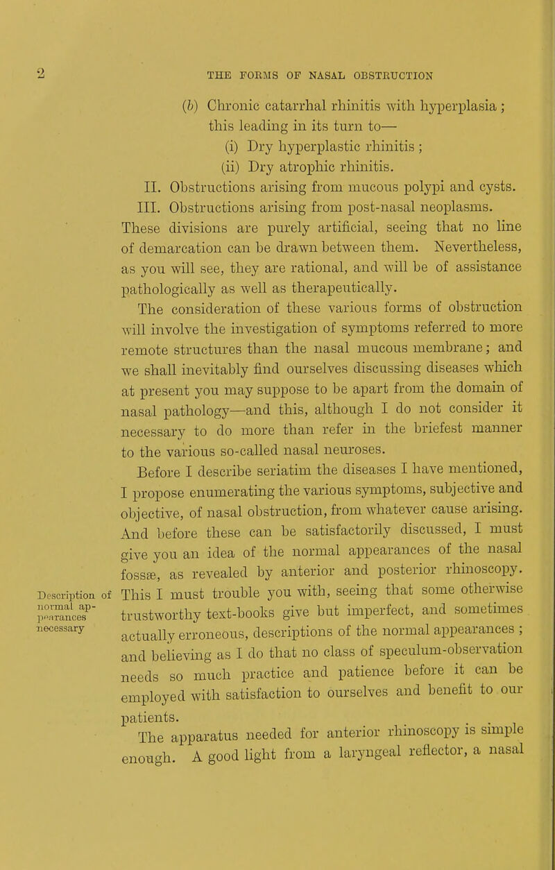 (h) Chronic catarrhal rhmitis with hyperplasia ; this leading in its turn to— (i) Dry hyperplastic rhinitis ; (ii) Dry atrophic rhinitis. II. Obstructions arising from mucous polypi and cysts. III. Obstructions arising from post-nasal neoplasms. These divisions are purely artificial, seeing that no line of demarcation can be drawn between them. Nevertheless, as you will see, they are rational, and will be of assistance pathologically as well as therapeutically. The consideration of these various forms of obstruction will involve the investigation of symptoms referred to more remote structures than the nasal mucous membrane; and we shall inevitably find ourselves discussing diseases which at present you may suppose to be apart from the domain of nasal pathology—and this, although I do not consider it necessary to do more than refer in the briefest manner to the various so-called nasal neuroses. Before I describe seriatim the diseases I have mentioned, I propose enumerating the various symptoms, subjective and objective, of nasal obstruction, from whatever cause arising. And before these can be satisfactorily discussed, I must give you an idea of the normal appearances of the nasal foss£e, as revealed by anterior and posterior rhinoscopy. Description of This I must trouble you with, seeing that some otherwise pTance? trustworthy text-books give but imperfect, and sometimes 7.ecessary actually erroneous, descriptions of the normal appearances ; and believing as I do that no class of speculum-observation needs so much practice and patience before it can be employed with satisfaction to ourselves and benefit to our patients. The apparatus needed for anterior rhinoscopy is simple enough. A good light from a laryngeal reflector, a nasal
