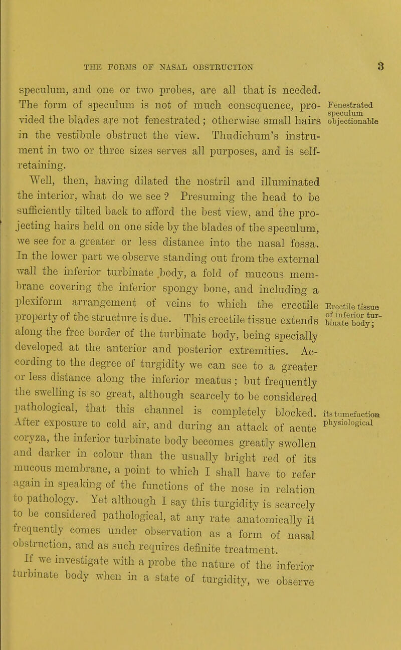 speculum, and one or two probes, are all that is needed. The form of speculum is not of much consequence, pro- Fenestrated vided the blades a;-e not fenestrated; otherwise small hairs objectionable in the vestibule obstruct the view. Thudichum's instru- ment in two or three sizes serves all purposes, and is self- retaining. Well, then, having dilated the nostril and illuminated the interior, what do we see ? Presuming the head to be sufficiently tilted back to afford the best view, and the pro- jecting hairs held on one side by the blades of the speculum, we see for a greater or less distance into the nasal fossa. In the lower part we observe standing out from the external wall the inferior turbinate body, a fold of mucous mem- brane covering the inferior spongy bone, and including a plexiform arrangement of veins to which the erectile Erectile tissue property of the structure is due. This erectile tissue extends bb^rte'bodyr along the free border of the turbinate body, being specially developed at the anterior and posterior extremities. Ac- cording to the degree of turgidity we can see to a greater or less distance along the inferior meatus; but frequently the swelling is so great, although scarcely to be considered pathological, that this channel is completely blocked, its t,„nefactiou Alter exposure to cold air, and during an attack of acute 5^^'^'°^°^^'^^^ coryza, the inferior turbinate body becomes greatly swollen and darker in colour than the usually bright red of its mucous membrane, a point to which I shall have to refer again in speaking of the functions of the nose in relation to pathology. Yet although I say this turgidity is scarcely to be considered pathological, at any rate anatomically it frequently comes under observation as a form of nasal obstruction, and as such requires definite treatment. If we investigate with a probe the nature of the inferior turbmate body when in a state of turgidity, we obsen L've