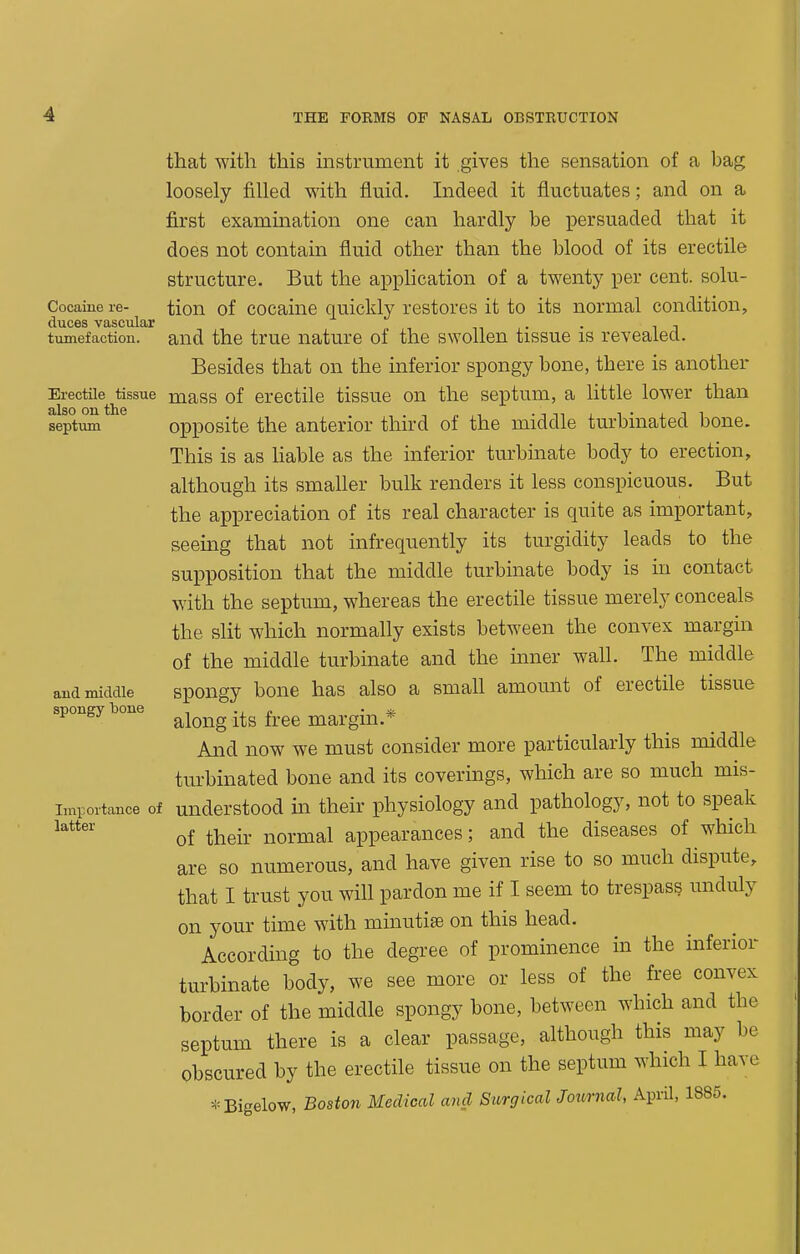 that with this instrument it gives the sensation of a bag loosely filled with fluid. Indeed it fluctuates; and on a first examination one can hardly be persuaded that it does not contain fluid other than the blood of its erectile structure. But the apphcation of a twenty per cent, solu- Cocaiue re- tion of cocaine quickly restores it to its normal condition, (lu.C6S V3rSCU.lcLr tumefaction, and the true nature of the swollen tissue is revealed. Besides that on the inferior spongy bone, there is another Erectile tissue mass of erectile tissue on the septum, a little lower than septi^ ^ opposite the anterior third of the middle turbinated bone. This is as Hable as the inferior turbinate body to erection, although its smaller bulk renders it less conspicuous. But the appreciation of its real character is quite as important, seeing that not infrequently its turgidity leads to the supposition that the middle turbinate body is in contact with the septum, whereas the erectile tissue merely conceals the slit which normally exists between the convex margin of the middle turbinate and the mner wall. The middle and middle spongy boue has also a small amount of erectile tissue spongy bone ^j^^^g -^g fj^.gg margin.* And now we must consider more particularly this middle turbinated bone and its coverings, which are so much mis- importance of understood in their physiology and pathology, not to speak of their normal appearances; and the diseases of which are so numerous, and have given rise to so much dispute, that I trust you will pardon me if I seem to trespass unduly on your time with minutife on this head. According to the degree of prominence in the inferior turbinate body, we see more or less of the free convex border of the middle spongy bone, between which and the septum there is a clear passage, although this may be obscured by the erectile tissue on the septum which I have -Bigelow, Boston Medical and Surgical Journal, April, 1885.