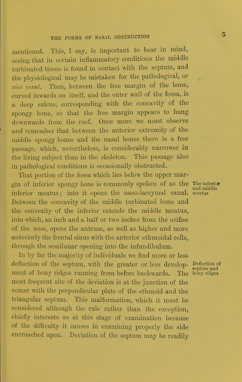 mentioned. This, I say, is important to bear in mind, seeing that in certain inflammatory conditions the middle turbinated tissue is found in contact with the septum, and the physiological may be mistaken for the pathological, or vice versa. Then, between the free margin of the bone, curved inwards on itself, and the outer wall of the fossa, is a deep sulcus, corresponding with the concavity of the spongy bone, so that the free margin appears to hang downwards from the roof. Once more we must observe and remember that between the anterior extremity of the middle spongy bones and the nasal bones there is a free passage, which, nevertheless, is considerably narrower in the Hving subject than in the skeleton. This passage also in pathological conditions is occasionally obstructed. That portion of the fossa which lies below the upper mar- gin of inferior spongy bone is commonly spoken of as the The inferior ^ i J i and middle inferior meatus; into it opens the naso-lacrymal canal, meatus Between, the concavity of the middle turbinated bone and the convexity of the inferior extends the middle meatus, into which, an inch and a half or two inches from the orifice of the nose, opens the antrum, as well as higher and more anteriorly the frontal sinus with the anterior ethmoidal cells, through the semilunar opening into the infundibulum. In by far the majority of individuals we find more or less deflection of the septum, with the greater or less develop- Deflection of ^ septum and ment of bony ridges running from before backwards. The 'bony ridges most frequent site of the deviation is at the junction of the vomer with the perpendicular plate of the ethmoid and the triangular septum. This malformation, which it must be considered although the rule rather than the exception, chiefly interests us at this stage of examination because of the difficulty it causes in examining properly the side encroached upon. Deviation of the septum may be readily