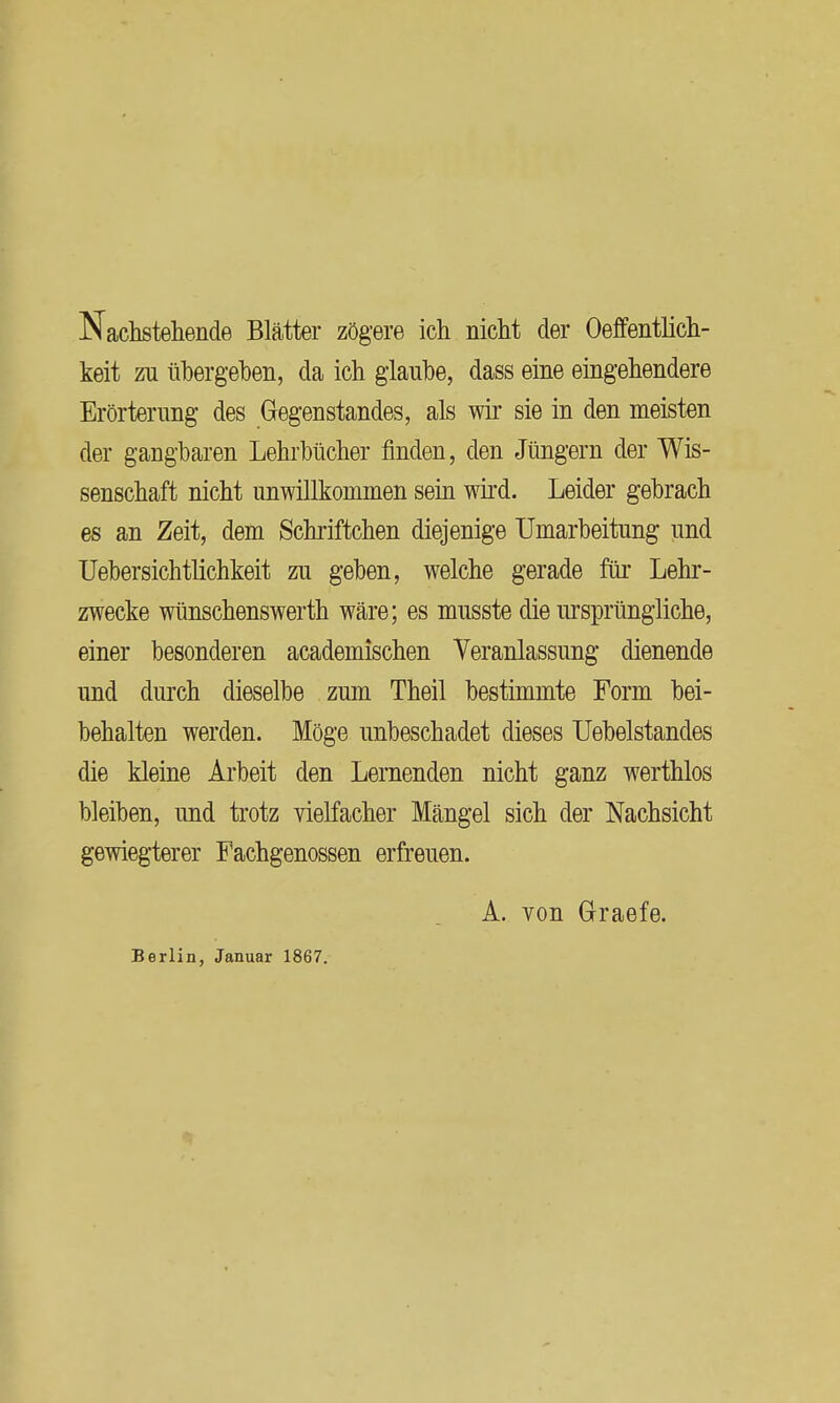 Nachstehende Blätter zögere ich nicht der Oeffentlich- keit zu übergehen, da ich glaube, dass eine eingehendere Erörterung des Gegenstandes, als wir sie in den meisten der gangbaren Lehrbücher finden, den Jüngern der Wis- senschaft nicht unwillkommen sem wird. Leider gebrach es an Zeit, dem Schriftchen diejenige Umarbeitung und Uebersichtlichkeit zu geben, welche gerade für Lehr- zwecke wünschenswerth wäre; es musste die ursprüngliche, einer besonderen academischen Veranlassung dienende und durch dieselbe zum Theil bestimmte Form bei- behalten werden. Möge unbeschadet dieses Uebelstandes die kleine Arbeit den Lernenden nicht ganz werthlos bleiben, und trotz vielfacher Mängel sich der Nachsicht gewiegterer Fachgenossen erfreuen. A. von Graefe. Berlin, Januar 1867.