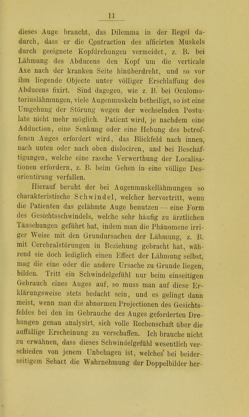 dieses Auge braucht, das Dilemma in der Regel da- durch, dass er die Contraction des afficirten Muskels durch geeignete Kopfdrehungen vermeidet, z. B. bei Lähmung des Abducens den Kopf um die verticale Axe nach der kranken Seite hinüberdreht, und so vor ihm liegende Objecte unter völliger Erschlaffung des Abducens fixirt. Sind dagegen, wie z. B. bei Oculomo- toriuslähmungen, viele Augenmuskeln betheiligt, so ist eine Umgehung der Störung wegen der wechselnden Postu- late nicht mehr möglich. Patient wird, je nachdem eine Adduction, eine Senkung oder eine Hebung des betrof- fenen Auges erfordert wird, das Blickfeld nach innen, nach unten oder nach oben dislociren, und bei Beschäf- tigungen, welche eine rasche Verwerthung der Localisa- tionen erfordern, z. B. beim Gehen in eine völlige Des- orientirung verfallen. Hierauf beruht der bei Augenmuskellähmungen so charakteristische Schwindel, welcher hervortritt, wenn die Patienten das gelähmte Auge benutzen — eine Form des Gesichtsschwindels, welche sehr häufig zu ärztlichen Täuschungen geführt hat, indem man die Phänomene irri- ger Weise mit den Grundursachen der Lähmung, z. B. mit Cerebralstörungen in Beziehung gebracht hat, wäh- rend sie doch lediglich einen Effect der Lähmung selbst, mag die eine oder die andere Ursache zu Grunde liegen, bilden. Tritt ein Schwindelgefühl nur beim einseitigen Gebrauch eines Auges auf, so muss man auf diese Er- klärungsweise stets bedacht sein, und es gelingt dann meist, wenn man die abnormen Projectionen des Gesichts- feldes bei den im Gebrauche des Auges geforderten Dre- hungen genau analysirt, sich volle Rechenschaft über die auffällige Erscheinung zu verschaffen. Ich brauche nicht zu erwähnen, dass dieses Schwindelgefühl wesentlich ver- schieden von jenem Unbehagen ist, welches bei beider- seitigem Sehact die Wahrnehmung der Doppelbilder her-