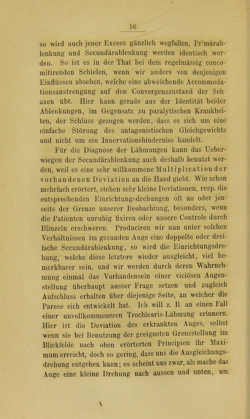 so wird auch jener Excess gänzlich wegfallen, Pr-märab- lenkung und Secundärablenkung werden identisch wer- den. So ist es in der That bei dem regelmässig conco- mitirenden Schielen, wenn wir anders von denjenigen Einflüssen absehen, welche eine abweichende Accommoda- tionsanstrengung auf den Convergenzzustand der Seh- axen übt. Hier kann gerade aus der Identität beider Ablenkungen, im Gegensatz zu paralytischen Krankhei- ten, der Schluss gezogen werden, dass es sich um eine einfache Störung des antagonistischen Gleichgewichts und nicht um ein Innervationshinderniss handelt. Für die Diagnose der Lähmungen kann das TJeber- wiegen der Secundärablenkung auch deshalb benutzt wer- den, weil es eine sehr willkommene Multiplication der vorhandenen Deviation an die Hand giebt. Wie schon mehrfach erörtert, stehen sehr kleine Deviationen, resp. die entsprechenden Einrichtungsdrehungen oft an oder jen- seits der Grenze unserer Beobachtung, besonders, wenn die Patienten unruhig fixiren oder unsere Controle durch Blinzeln erschweren. Produciren wir nun unter solchen Verhältnissen im gesunden Auge eine doppelte oder drei- fache Secundärablenkung, so wird die Einrichtungsdre- hung, welche diese letztere wieder ausgleicht, viel be- merkbarer sein, und wir werden durch deren Wahrneh- mung einmal das Vorhandensein einer viciöseu Augen- stellung überhaupt ausser Frage setzen und zugleich Aufschluss erhalten über diejenige Seite, an welcher die Parese sich entwickelt hat. Ich will z. B. an einen Fall einer unvollkommeneren Trochlearis-Lähmung erinnern. Hier ist die Deviation des erkrankten Auges, selbst wenn sie bei Benutzung der geeigneten Grenzstellung im Blickfelde nach oben erörterten Principien ihr Maxi- mum erreicht, doch so gering, dass uns die Ausgleichungs- drehung entgehen kann; es scheint uns zwar, als mache das Auge eine kleine Drehung nach aussen und unten, um