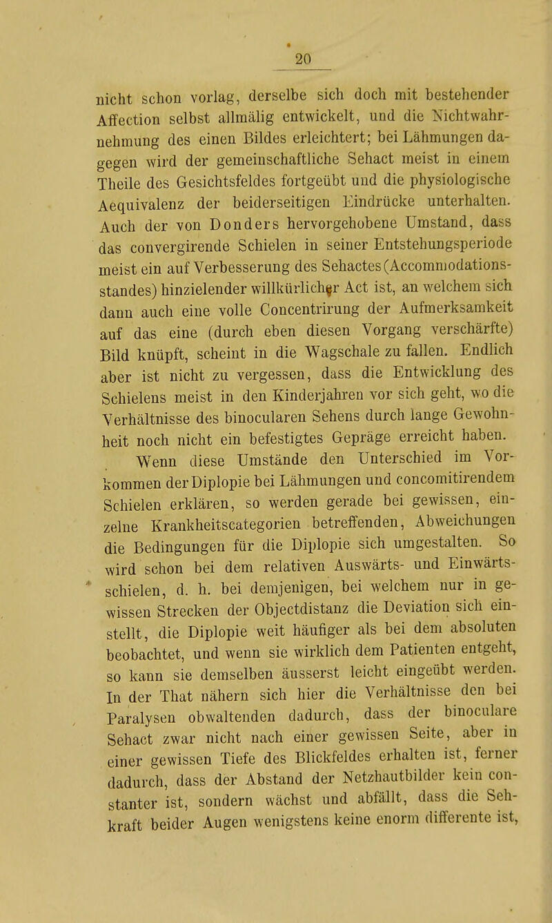 nicht schon vorlag, derselbe sich doch mit bestehender Affection selbst allraälig entwickelt, und die Nichtwahr- nehmung des einen Bildes erleichtert; bei Lähmungen da- gegen wird der gemeinschaftliche Sehact meist in einem Theile des Gesichtsfeldes fortgeübt und die physiologische Aequivalenz der beiderseitigen Eindrücke unterhalten. Auch der von Donders hervorgehobene Umstand, dass das convergirende Schielen in seiner Entstehungsperiode meist ein auf Verbesserung des Sehactes(Accomniodations- standes) hinzielender willkürlicher Act ist, an welchem sich dann auch eine volle Concentrirung der Aufmerksamkeit auf das eine (durch eben diesen Vorgang verschärfte) Bild knüpft, scheint in die Wagschale zu fallen. Endlich aber ist nicht zu vergessen, dass die Entwicklung des Schielens meist in den Kinderjahren vor sich geht, wo die Verhältnisse des binocularen Sehens durch lange Gewohn- heit noch nicht ein befestigtes Gepräge erreicht haben. Wenn diese Umstände den Unterschied im Vor- kommen der Diplopie bei Lähmungen und concomitirendem Schielen erklären, so werden gerade bei gewissen, ein- zelne Krankheitscategorien betreffenden, Abweichungen die Bedingungen für die Diplopie sich umgestalten. So wird schon bei dem relativen Auswärts- und Einwärts- * schielen, d. h. bei demjenigen, bei welchem nur in ge- wissen Strecken der Objectdistanz die Deviation sich ein- stellt, die Diplopie weit häufiger als bei dem absoluten beobachtet, und wenn sie wirklich dem Patienten entgeht, so kann sie demselben äusserst leicht eingeübt werden. In der That nähern sich hier die Verhältnisse den bei Paralysen obwaltenden dadurch, dass der binoculare Sehact zwar nicht nach einer gewissen Seite, aber in einer gewissen Tiefe des Blickfeldes erhalten ist, ferner dadurch, dass der Abstand der Netzhautbilder kein con- stanter ist, sondern wächst und abfällt, dass die Seh- kraft beider Augen wenigstens keine enorm differente ist,